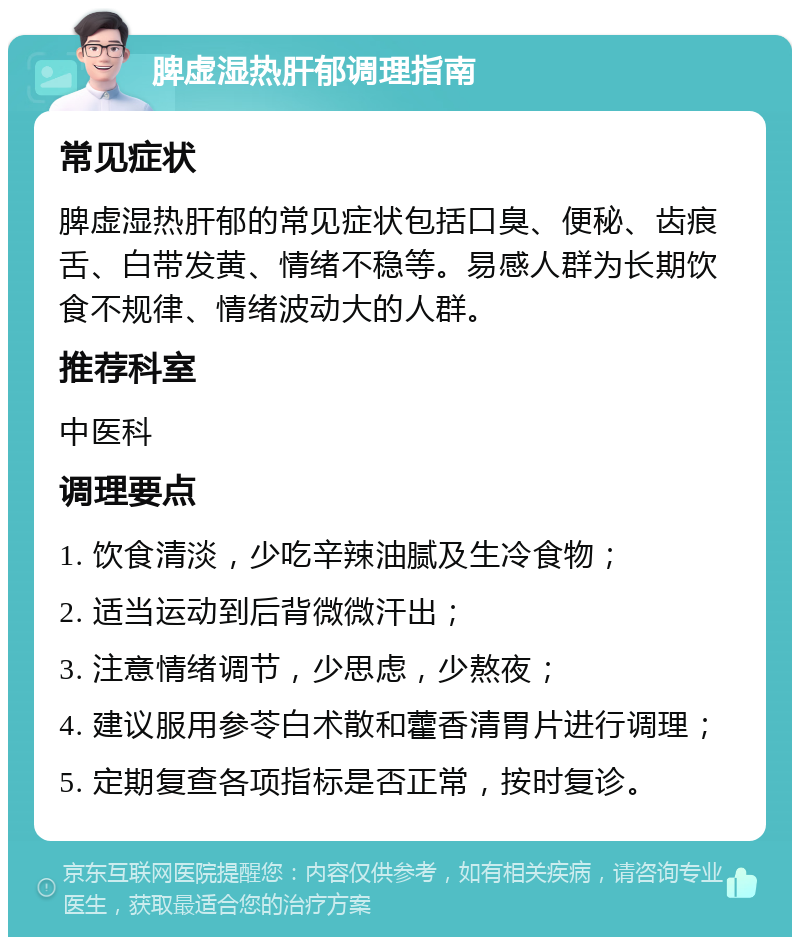 脾虚湿热肝郁调理指南 常见症状 脾虚湿热肝郁的常见症状包括口臭、便秘、齿痕舌、白带发黄、情绪不稳等。易感人群为长期饮食不规律、情绪波动大的人群。 推荐科室 中医科 调理要点 1. 饮食清淡，少吃辛辣油腻及生冷食物； 2. 适当运动到后背微微汗出； 3. 注意情绪调节，少思虑，少熬夜； 4. 建议服用参苓白术散和藿香清胃片进行调理； 5. 定期复查各项指标是否正常，按时复诊。