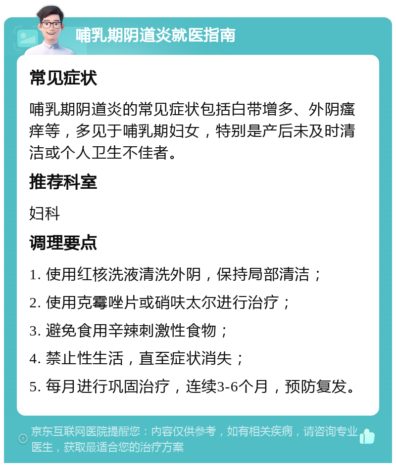 哺乳期阴道炎就医指南 常见症状 哺乳期阴道炎的常见症状包括白带增多、外阴瘙痒等，多见于哺乳期妇女，特别是产后未及时清洁或个人卫生不佳者。 推荐科室 妇科 调理要点 1. 使用红核洗液清洗外阴，保持局部清洁； 2. 使用克霉唑片或硝呋太尔进行治疗； 3. 避免食用辛辣刺激性食物； 4. 禁止性生活，直至症状消失； 5. 每月进行巩固治疗，连续3-6个月，预防复发。