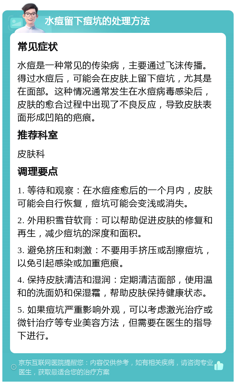 水痘留下痘坑的处理方法 常见症状 水痘是一种常见的传染病，主要通过飞沫传播。得过水痘后，可能会在皮肤上留下痘坑，尤其是在面部。这种情况通常发生在水痘病毒感染后，皮肤的愈合过程中出现了不良反应，导致皮肤表面形成凹陷的疤痕。 推荐科室 皮肤科 调理要点 1. 等待和观察：在水痘痊愈后的一个月内，皮肤可能会自行恢复，痘坑可能会变浅或消失。 2. 外用积雪苷软膏：可以帮助促进皮肤的修复和再生，减少痘坑的深度和面积。 3. 避免挤压和刺激：不要用手挤压或刮擦痘坑，以免引起感染或加重疤痕。 4. 保持皮肤清洁和湿润：定期清洁面部，使用温和的洗面奶和保湿霜，帮助皮肤保持健康状态。 5. 如果痘坑严重影响外观，可以考虑激光治疗或微针治疗等专业美容方法，但需要在医生的指导下进行。