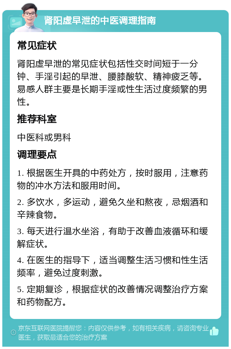 肾阳虚早泄的中医调理指南 常见症状 肾阳虚早泄的常见症状包括性交时间短于一分钟、手淫引起的早泄、腰膝酸软、精神疲乏等。易感人群主要是长期手淫或性生活过度频繁的男性。 推荐科室 中医科或男科 调理要点 1. 根据医生开具的中药处方，按时服用，注意药物的冲水方法和服用时间。 2. 多饮水，多运动，避免久坐和熬夜，忌烟酒和辛辣食物。 3. 每天进行温水坐浴，有助于改善血液循环和缓解症状。 4. 在医生的指导下，适当调整生活习惯和性生活频率，避免过度刺激。 5. 定期复诊，根据症状的改善情况调整治疗方案和药物配方。