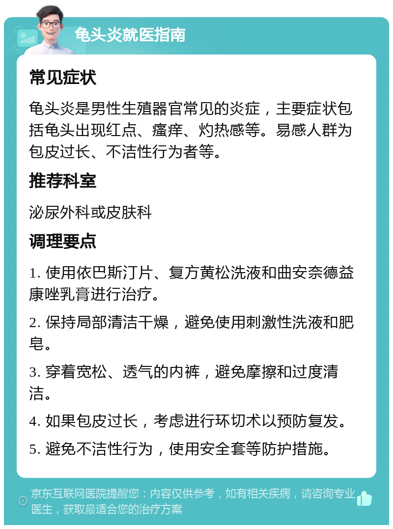 龟头炎就医指南 常见症状 龟头炎是男性生殖器官常见的炎症，主要症状包括龟头出现红点、瘙痒、灼热感等。易感人群为包皮过长、不洁性行为者等。 推荐科室 泌尿外科或皮肤科 调理要点 1. 使用依巴斯汀片、复方黄松洗液和曲安奈德益康唑乳膏进行治疗。 2. 保持局部清洁干燥，避免使用刺激性洗液和肥皂。 3. 穿着宽松、透气的内裤，避免摩擦和过度清洁。 4. 如果包皮过长，考虑进行环切术以预防复发。 5. 避免不洁性行为，使用安全套等防护措施。