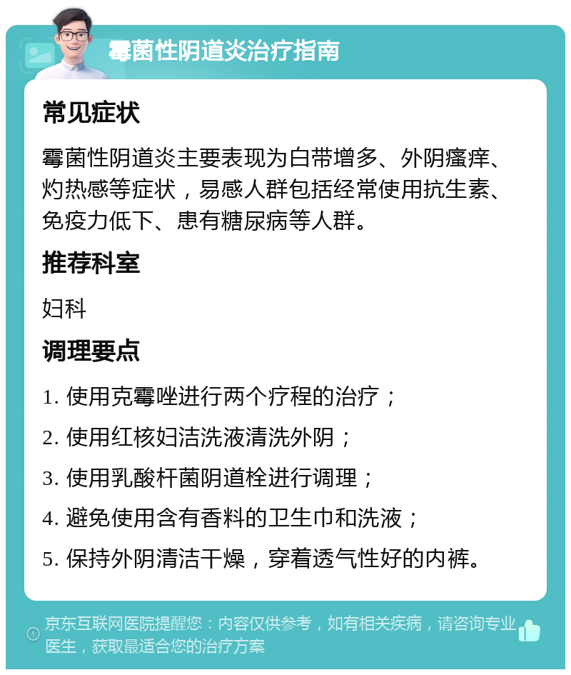 霉菌性阴道炎治疗指南 常见症状 霉菌性阴道炎主要表现为白带增多、外阴瘙痒、灼热感等症状，易感人群包括经常使用抗生素、免疫力低下、患有糖尿病等人群。 推荐科室 妇科 调理要点 1. 使用克霉唑进行两个疗程的治疗； 2. 使用红核妇洁洗液清洗外阴； 3. 使用乳酸杆菌阴道栓进行调理； 4. 避免使用含有香料的卫生巾和洗液； 5. 保持外阴清洁干燥，穿着透气性好的内裤。