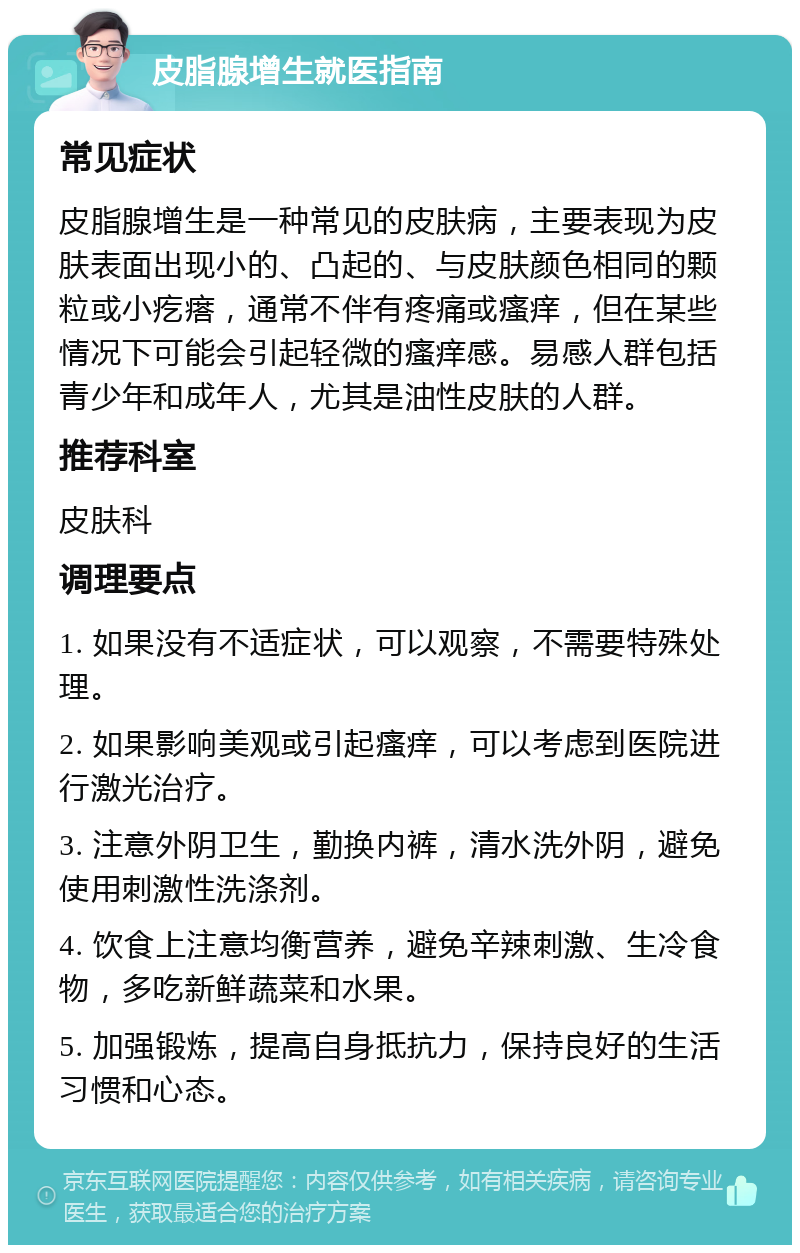 皮脂腺增生就医指南 常见症状 皮脂腺增生是一种常见的皮肤病，主要表现为皮肤表面出现小的、凸起的、与皮肤颜色相同的颗粒或小疙瘩，通常不伴有疼痛或瘙痒，但在某些情况下可能会引起轻微的瘙痒感。易感人群包括青少年和成年人，尤其是油性皮肤的人群。 推荐科室 皮肤科 调理要点 1. 如果没有不适症状，可以观察，不需要特殊处理。 2. 如果影响美观或引起瘙痒，可以考虑到医院进行激光治疗。 3. 注意外阴卫生，勤换内裤，清水洗外阴，避免使用刺激性洗涤剂。 4. 饮食上注意均衡营养，避免辛辣刺激、生冷食物，多吃新鲜蔬菜和水果。 5. 加强锻炼，提高自身抵抗力，保持良好的生活习惯和心态。