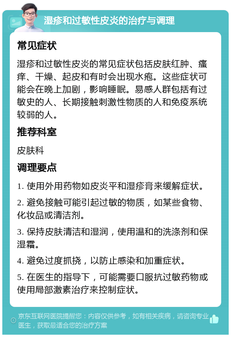 湿疹和过敏性皮炎的治疗与调理 常见症状 湿疹和过敏性皮炎的常见症状包括皮肤红肿、瘙痒、干燥、起皮和有时会出现水疱。这些症状可能会在晚上加剧，影响睡眠。易感人群包括有过敏史的人、长期接触刺激性物质的人和免疫系统较弱的人。 推荐科室 皮肤科 调理要点 1. 使用外用药物如皮炎平和湿疹膏来缓解症状。 2. 避免接触可能引起过敏的物质，如某些食物、化妆品或清洁剂。 3. 保持皮肤清洁和湿润，使用温和的洗涤剂和保湿霜。 4. 避免过度抓挠，以防止感染和加重症状。 5. 在医生的指导下，可能需要口服抗过敏药物或使用局部激素治疗来控制症状。