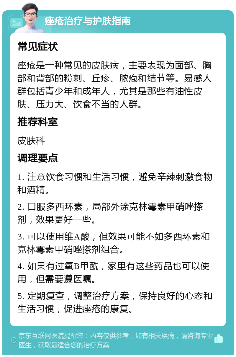 痤疮治疗与护肤指南 常见症状 痤疮是一种常见的皮肤病，主要表现为面部、胸部和背部的粉刺、丘疹、脓疱和结节等。易感人群包括青少年和成年人，尤其是那些有油性皮肤、压力大、饮食不当的人群。 推荐科室 皮肤科 调理要点 1. 注意饮食习惯和生活习惯，避免辛辣刺激食物和酒精。 2. 口服多西环素，局部外涂克林霉素甲硝唑搽剂，效果更好一些。 3. 可以使用维A酸，但效果可能不如多西环素和克林霉素甲硝唑搽剂组合。 4. 如果有过氧B甲酰，家里有这些药品也可以使用，但需要遵医嘱。 5. 定期复查，调整治疗方案，保持良好的心态和生活习惯，促进痤疮的康复。