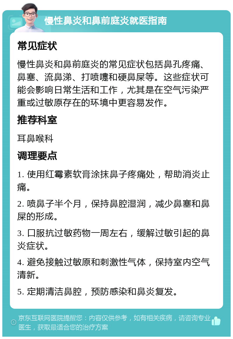 慢性鼻炎和鼻前庭炎就医指南 常见症状 慢性鼻炎和鼻前庭炎的常见症状包括鼻孔疼痛、鼻塞、流鼻涕、打喷嚏和硬鼻屎等。这些症状可能会影响日常生活和工作，尤其是在空气污染严重或过敏原存在的环境中更容易发作。 推荐科室 耳鼻喉科 调理要点 1. 使用红霉素软膏涂抹鼻子疼痛处，帮助消炎止痛。 2. 喷鼻子半个月，保持鼻腔湿润，减少鼻塞和鼻屎的形成。 3. 口服抗过敏药物一周左右，缓解过敏引起的鼻炎症状。 4. 避免接触过敏原和刺激性气体，保持室内空气清新。 5. 定期清洁鼻腔，预防感染和鼻炎复发。