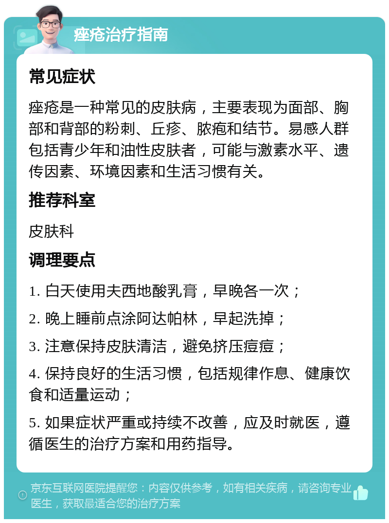 痤疮治疗指南 常见症状 痤疮是一种常见的皮肤病，主要表现为面部、胸部和背部的粉刺、丘疹、脓疱和结节。易感人群包括青少年和油性皮肤者，可能与激素水平、遗传因素、环境因素和生活习惯有关。 推荐科室 皮肤科 调理要点 1. 白天使用夫西地酸乳膏，早晚各一次； 2. 晚上睡前点涂阿达帕林，早起洗掉； 3. 注意保持皮肤清洁，避免挤压痘痘； 4. 保持良好的生活习惯，包括规律作息、健康饮食和适量运动； 5. 如果症状严重或持续不改善，应及时就医，遵循医生的治疗方案和用药指导。