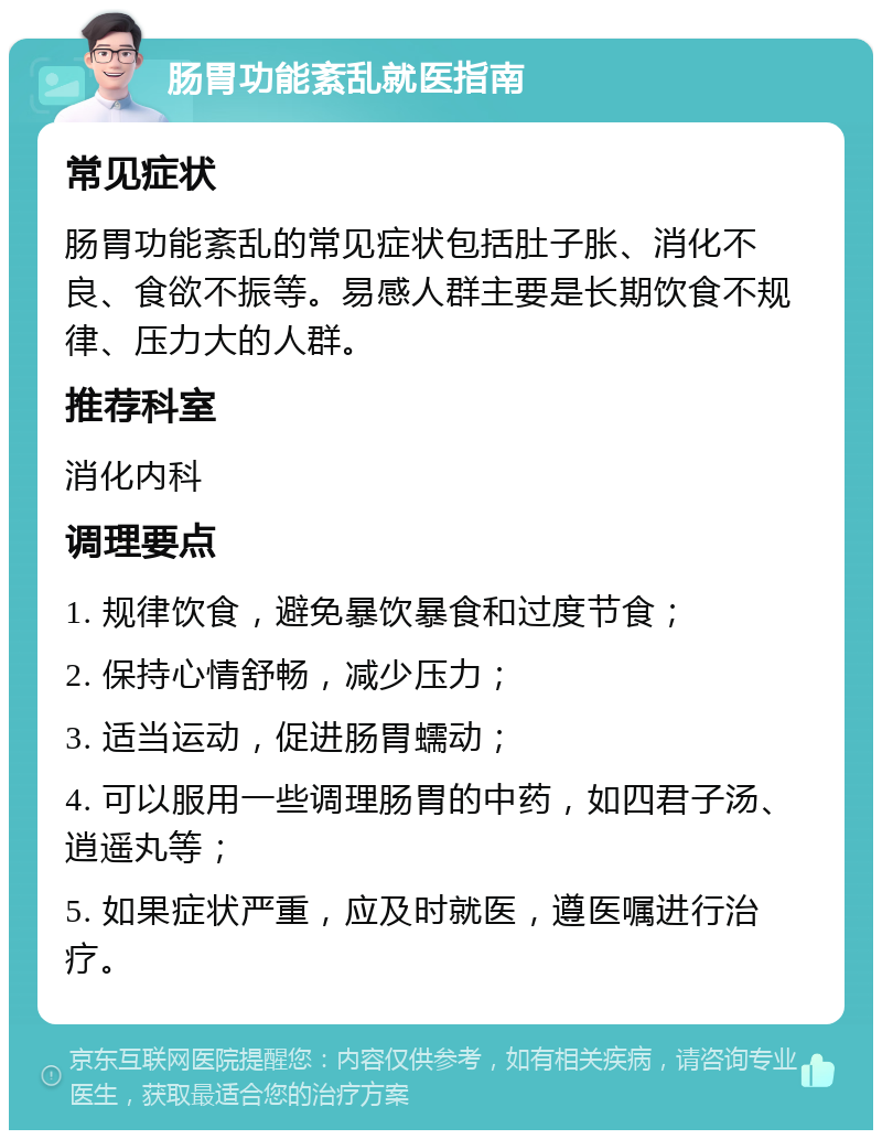 肠胃功能紊乱就医指南 常见症状 肠胃功能紊乱的常见症状包括肚子胀、消化不良、食欲不振等。易感人群主要是长期饮食不规律、压力大的人群。 推荐科室 消化内科 调理要点 1. 规律饮食，避免暴饮暴食和过度节食； 2. 保持心情舒畅，减少压力； 3. 适当运动，促进肠胃蠕动； 4. 可以服用一些调理肠胃的中药，如四君子汤、逍遥丸等； 5. 如果症状严重，应及时就医，遵医嘱进行治疗。