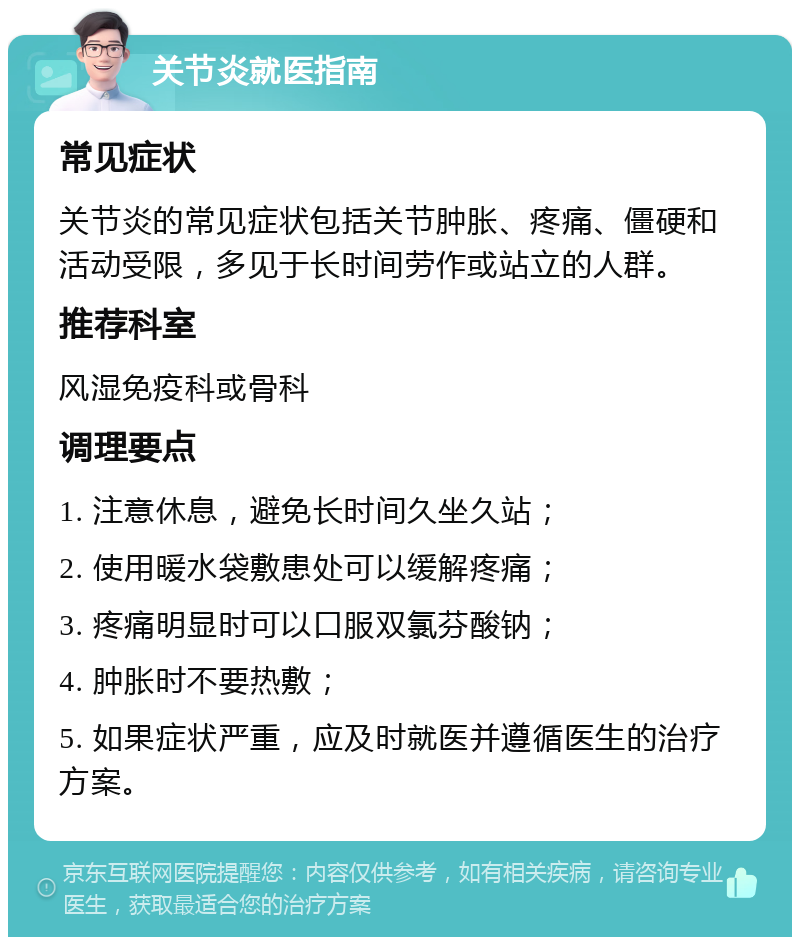 关节炎就医指南 常见症状 关节炎的常见症状包括关节肿胀、疼痛、僵硬和活动受限，多见于长时间劳作或站立的人群。 推荐科室 风湿免疫科或骨科 调理要点 1. 注意休息，避免长时间久坐久站； 2. 使用暖水袋敷患处可以缓解疼痛； 3. 疼痛明显时可以口服双氯芬酸钠； 4. 肿胀时不要热敷； 5. 如果症状严重，应及时就医并遵循医生的治疗方案。