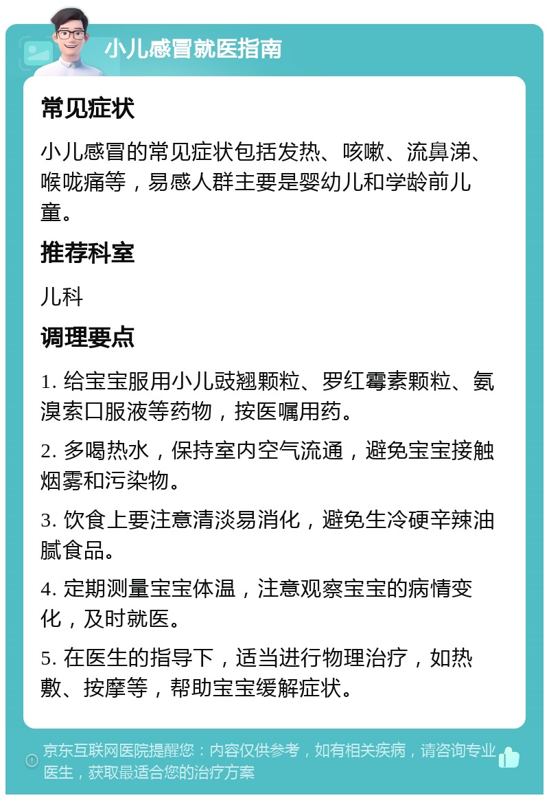 小儿感冒就医指南 常见症状 小儿感冒的常见症状包括发热、咳嗽、流鼻涕、喉咙痛等，易感人群主要是婴幼儿和学龄前儿童。 推荐科室 儿科 调理要点 1. 给宝宝服用小儿豉翘颗粒、罗红霉素颗粒、氨溴索口服液等药物，按医嘱用药。 2. 多喝热水，保持室内空气流通，避免宝宝接触烟雾和污染物。 3. 饮食上要注意清淡易消化，避免生冷硬辛辣油腻食品。 4. 定期测量宝宝体温，注意观察宝宝的病情变化，及时就医。 5. 在医生的指导下，适当进行物理治疗，如热敷、按摩等，帮助宝宝缓解症状。