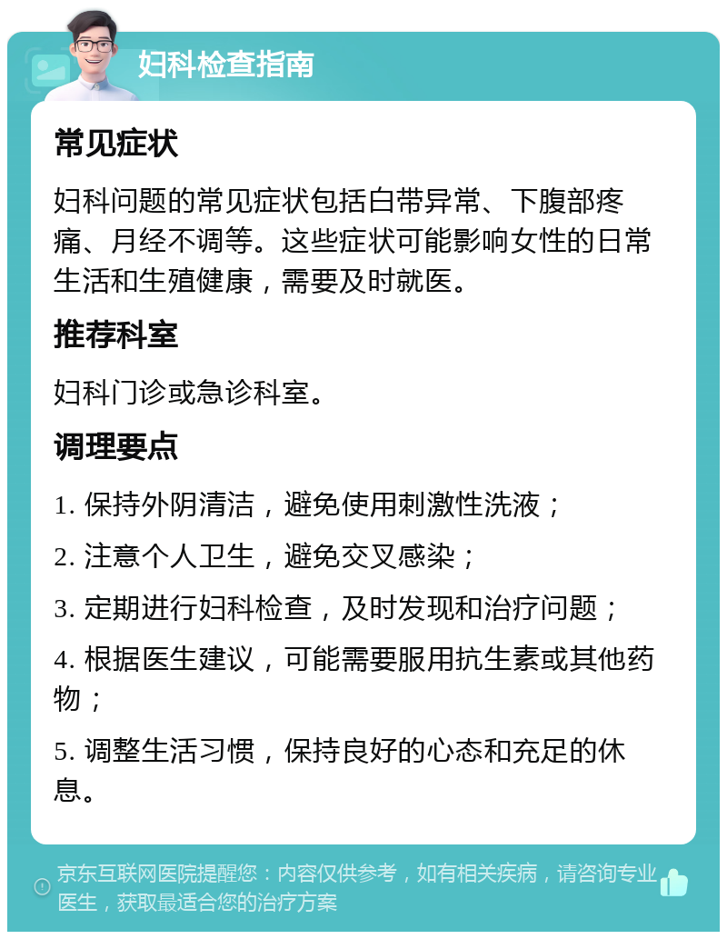 妇科检查指南 常见症状 妇科问题的常见症状包括白带异常、下腹部疼痛、月经不调等。这些症状可能影响女性的日常生活和生殖健康，需要及时就医。 推荐科室 妇科门诊或急诊科室。 调理要点 1. 保持外阴清洁，避免使用刺激性洗液； 2. 注意个人卫生，避免交叉感染； 3. 定期进行妇科检查，及时发现和治疗问题； 4. 根据医生建议，可能需要服用抗生素或其他药物； 5. 调整生活习惯，保持良好的心态和充足的休息。