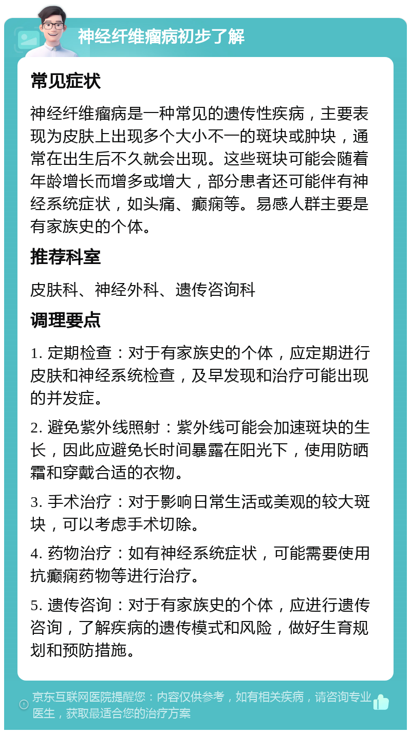 神经纤维瘤病初步了解 常见症状 神经纤维瘤病是一种常见的遗传性疾病，主要表现为皮肤上出现多个大小不一的斑块或肿块，通常在出生后不久就会出现。这些斑块可能会随着年龄增长而增多或增大，部分患者还可能伴有神经系统症状，如头痛、癫痫等。易感人群主要是有家族史的个体。 推荐科室 皮肤科、神经外科、遗传咨询科 调理要点 1. 定期检查：对于有家族史的个体，应定期进行皮肤和神经系统检查，及早发现和治疗可能出现的并发症。 2. 避免紫外线照射：紫外线可能会加速斑块的生长，因此应避免长时间暴露在阳光下，使用防晒霜和穿戴合适的衣物。 3. 手术治疗：对于影响日常生活或美观的较大斑块，可以考虑手术切除。 4. 药物治疗：如有神经系统症状，可能需要使用抗癫痫药物等进行治疗。 5. 遗传咨询：对于有家族史的个体，应进行遗传咨询，了解疾病的遗传模式和风险，做好生育规划和预防措施。