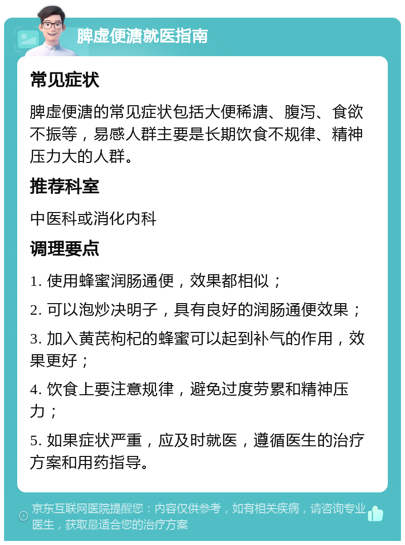 脾虚便溏就医指南 常见症状 脾虚便溏的常见症状包括大便稀溏、腹泻、食欲不振等，易感人群主要是长期饮食不规律、精神压力大的人群。 推荐科室 中医科或消化内科 调理要点 1. 使用蜂蜜润肠通便，效果都相似； 2. 可以泡炒决明子，具有良好的润肠通便效果； 3. 加入黄芪枸杞的蜂蜜可以起到补气的作用，效果更好； 4. 饮食上要注意规律，避免过度劳累和精神压力； 5. 如果症状严重，应及时就医，遵循医生的治疗方案和用药指导。