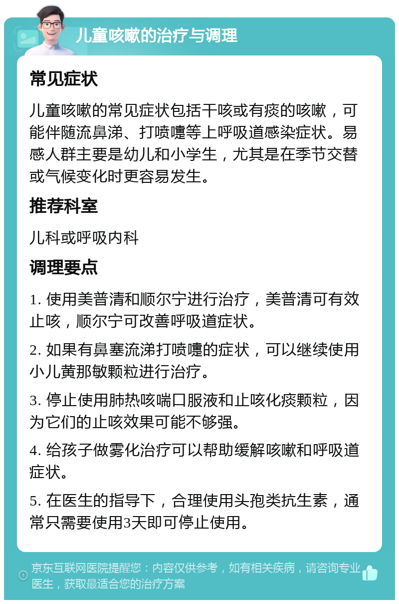 儿童咳嗽的治疗与调理 常见症状 儿童咳嗽的常见症状包括干咳或有痰的咳嗽，可能伴随流鼻涕、打喷嚏等上呼吸道感染症状。易感人群主要是幼儿和小学生，尤其是在季节交替或气候变化时更容易发生。 推荐科室 儿科或呼吸内科 调理要点 1. 使用美普清和顺尔宁进行治疗，美普清可有效止咳，顺尔宁可改善呼吸道症状。 2. 如果有鼻塞流涕打喷嚏的症状，可以继续使用小儿黄那敏颗粒进行治疗。 3. 停止使用肺热咳喘口服液和止咳化痰颗粒，因为它们的止咳效果可能不够强。 4. 给孩子做雾化治疗可以帮助缓解咳嗽和呼吸道症状。 5. 在医生的指导下，合理使用头孢类抗生素，通常只需要使用3天即可停止使用。