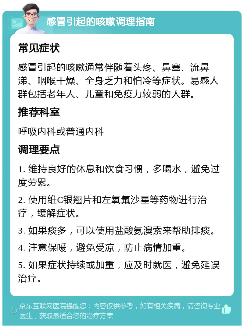 感冒引起的咳嗽调理指南 常见症状 感冒引起的咳嗽通常伴随着头疼、鼻塞、流鼻涕、咽喉干燥、全身乏力和怕冷等症状。易感人群包括老年人、儿童和免疫力较弱的人群。 推荐科室 呼吸内科或普通内科 调理要点 1. 维持良好的休息和饮食习惯，多喝水，避免过度劳累。 2. 使用维C银翘片和左氧氟沙星等药物进行治疗，缓解症状。 3. 如果痰多，可以使用盐酸氨溴索来帮助排痰。 4. 注意保暖，避免受凉，防止病情加重。 5. 如果症状持续或加重，应及时就医，避免延误治疗。