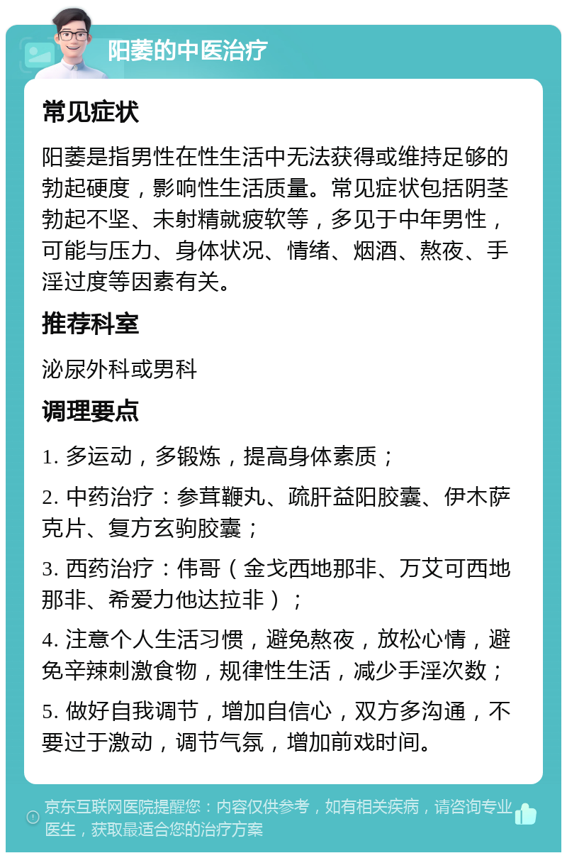 阳萎的中医治疗 常见症状 阳萎是指男性在性生活中无法获得或维持足够的勃起硬度，影响性生活质量。常见症状包括阴茎勃起不坚、未射精就疲软等，多见于中年男性，可能与压力、身体状况、情绪、烟酒、熬夜、手淫过度等因素有关。 推荐科室 泌尿外科或男科 调理要点 1. 多运动，多锻炼，提高身体素质； 2. 中药治疗：参茸鞭丸、疏肝益阳胶囊、伊木萨克片、复方玄驹胶囊； 3. 西药治疗：伟哥（金戈西地那非、万艾可西地那非、希爱力他达拉非）； 4. 注意个人生活习惯，避免熬夜，放松心情，避免辛辣刺激食物，规律性生活，减少手淫次数； 5. 做好自我调节，增加自信心，双方多沟通，不要过于激动，调节气氛，增加前戏时间。