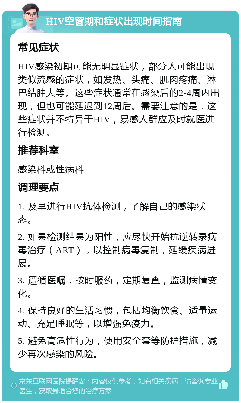 HIV空窗期和症状出现时间指南 常见症状 HIV感染初期可能无明显症状，部分人可能出现类似流感的症状，如发热、头痛、肌肉疼痛、淋巴结肿大等。这些症状通常在感染后的2-4周内出现，但也可能延迟到12周后。需要注意的是，这些症状并不特异于HIV，易感人群应及时就医进行检测。 推荐科室 感染科或性病科 调理要点 1. 及早进行HIV抗体检测，了解自己的感染状态。 2. 如果检测结果为阳性，应尽快开始抗逆转录病毒治疗（ART），以控制病毒复制，延缓疾病进展。 3. 遵循医嘱，按时服药，定期复查，监测病情变化。 4. 保持良好的生活习惯，包括均衡饮食、适量运动、充足睡眠等，以增强免疫力。 5. 避免高危性行为，使用安全套等防护措施，减少再次感染的风险。