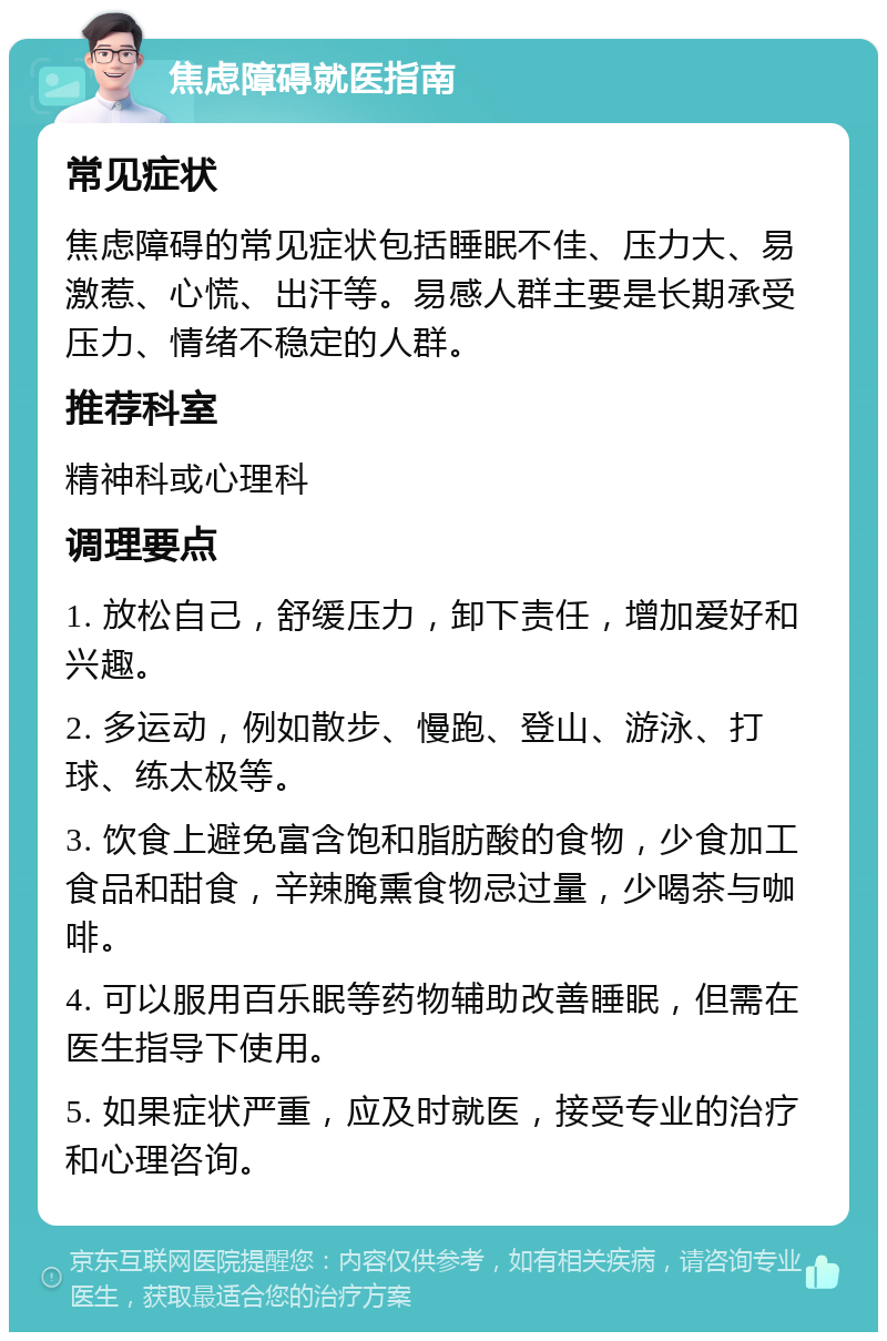 焦虑障碍就医指南 常见症状 焦虑障碍的常见症状包括睡眠不佳、压力大、易激惹、心慌、出汗等。易感人群主要是长期承受压力、情绪不稳定的人群。 推荐科室 精神科或心理科 调理要点 1. 放松自己，舒缓压力，卸下责任，增加爱好和兴趣。 2. 多运动，例如散步、慢跑、登山、游泳、打球、练太极等。 3. 饮食上避免富含饱和脂肪酸的食物，少食加工食品和甜食，辛辣腌熏食物忌过量，少喝茶与咖啡。 4. 可以服用百乐眠等药物辅助改善睡眠，但需在医生指导下使用。 5. 如果症状严重，应及时就医，接受专业的治疗和心理咨询。