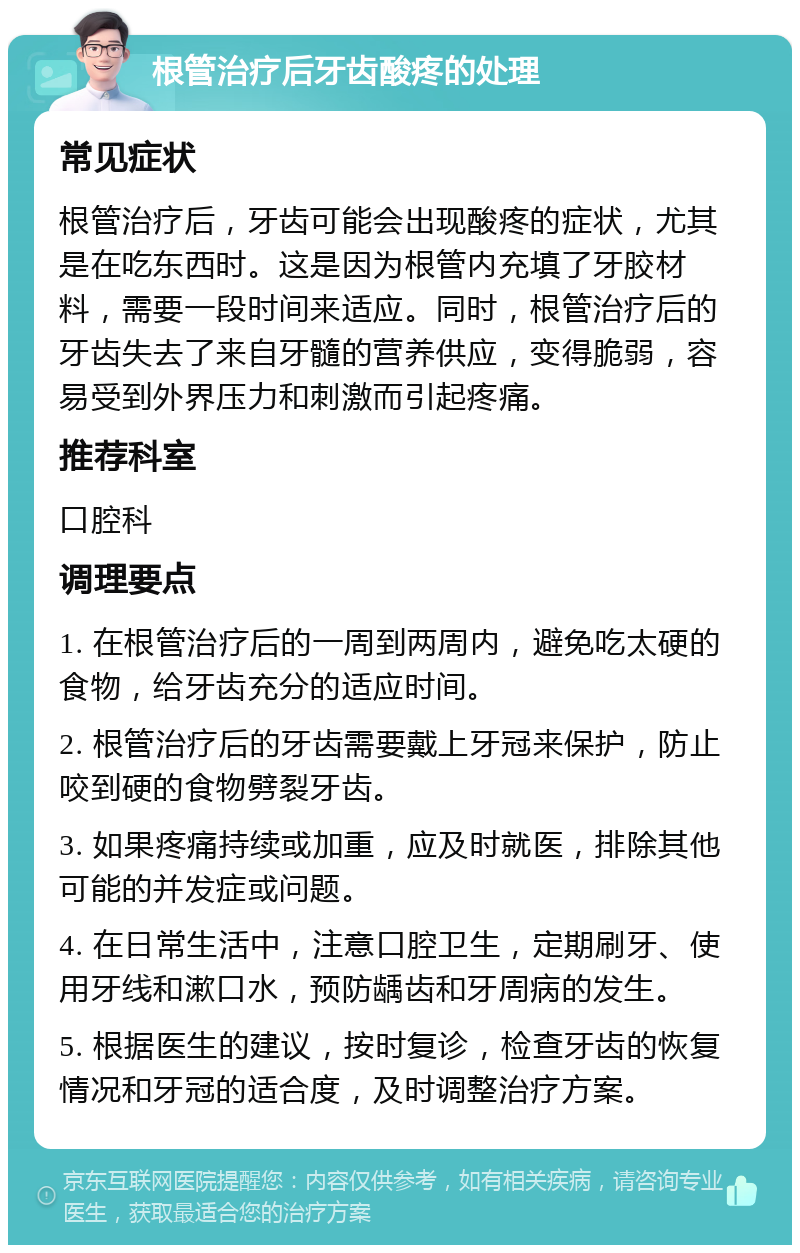 根管治疗后牙齿酸疼的处理 常见症状 根管治疗后，牙齿可能会出现酸疼的症状，尤其是在吃东西时。这是因为根管内充填了牙胶材料，需要一段时间来适应。同时，根管治疗后的牙齿失去了来自牙髓的营养供应，变得脆弱，容易受到外界压力和刺激而引起疼痛。 推荐科室 口腔科 调理要点 1. 在根管治疗后的一周到两周内，避免吃太硬的食物，给牙齿充分的适应时间。 2. 根管治疗后的牙齿需要戴上牙冠来保护，防止咬到硬的食物劈裂牙齿。 3. 如果疼痛持续或加重，应及时就医，排除其他可能的并发症或问题。 4. 在日常生活中，注意口腔卫生，定期刷牙、使用牙线和漱口水，预防龋齿和牙周病的发生。 5. 根据医生的建议，按时复诊，检查牙齿的恢复情况和牙冠的适合度，及时调整治疗方案。