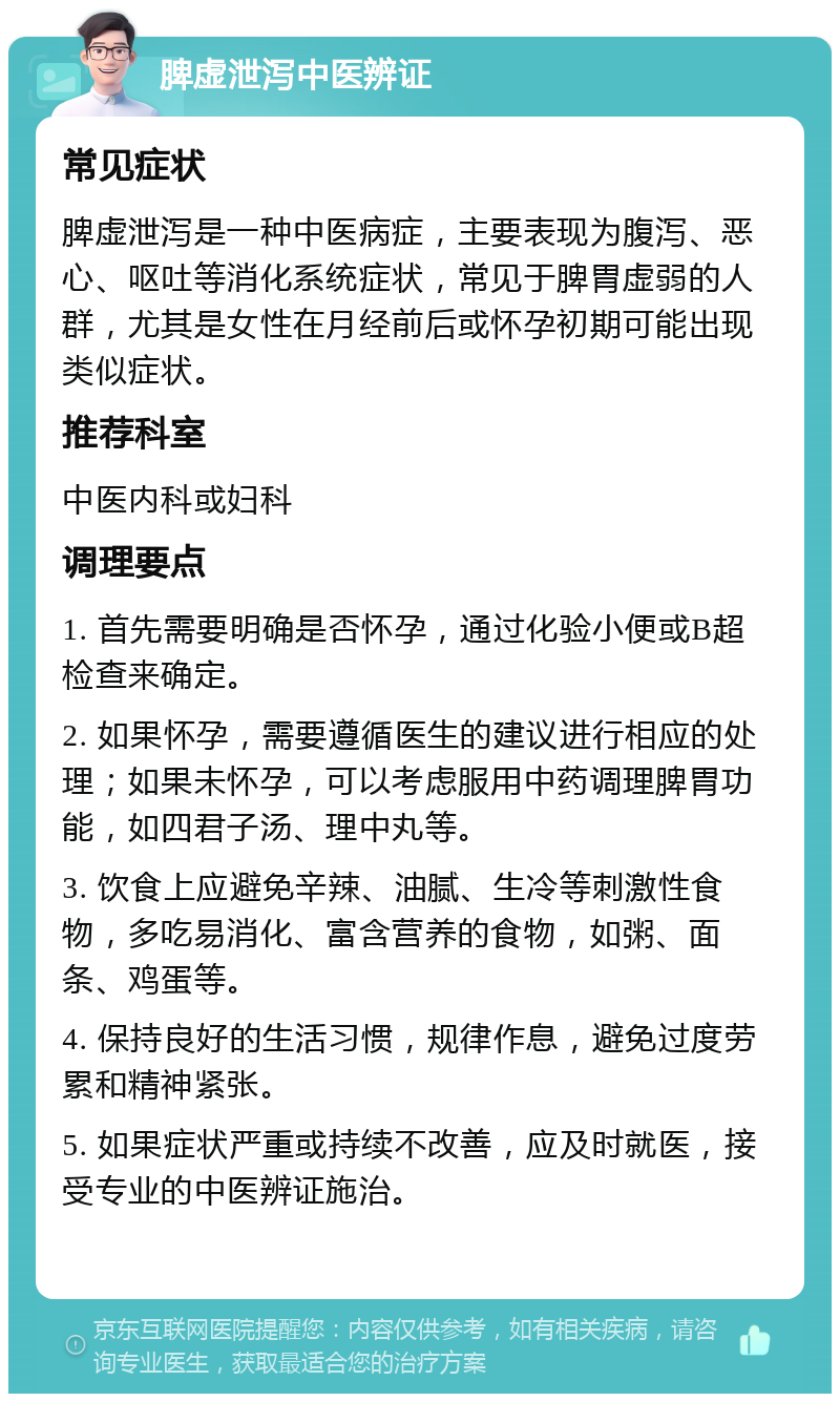 脾虚泄泻中医辨证 常见症状 脾虚泄泻是一种中医病症，主要表现为腹泻、恶心、呕吐等消化系统症状，常见于脾胃虚弱的人群，尤其是女性在月经前后或怀孕初期可能出现类似症状。 推荐科室 中医内科或妇科 调理要点 1. 首先需要明确是否怀孕，通过化验小便或B超检查来确定。 2. 如果怀孕，需要遵循医生的建议进行相应的处理；如果未怀孕，可以考虑服用中药调理脾胃功能，如四君子汤、理中丸等。 3. 饮食上应避免辛辣、油腻、生冷等刺激性食物，多吃易消化、富含营养的食物，如粥、面条、鸡蛋等。 4. 保持良好的生活习惯，规律作息，避免过度劳累和精神紧张。 5. 如果症状严重或持续不改善，应及时就医，接受专业的中医辨证施治。