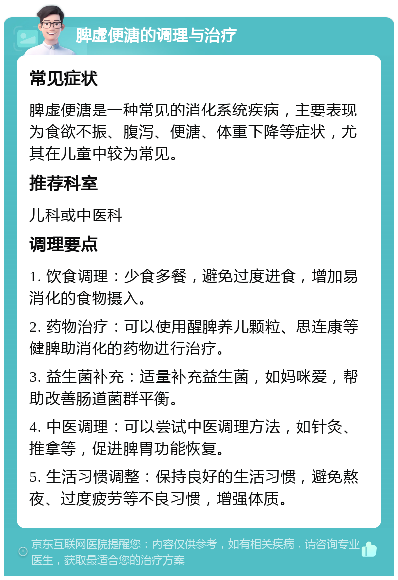 脾虚便溏的调理与治疗 常见症状 脾虚便溏是一种常见的消化系统疾病，主要表现为食欲不振、腹泻、便溏、体重下降等症状，尤其在儿童中较为常见。 推荐科室 儿科或中医科 调理要点 1. 饮食调理：少食多餐，避免过度进食，增加易消化的食物摄入。 2. 药物治疗：可以使用醒脾养儿颗粒、思连康等健脾助消化的药物进行治疗。 3. 益生菌补充：适量补充益生菌，如妈咪爱，帮助改善肠道菌群平衡。 4. 中医调理：可以尝试中医调理方法，如针灸、推拿等，促进脾胃功能恢复。 5. 生活习惯调整：保持良好的生活习惯，避免熬夜、过度疲劳等不良习惯，增强体质。