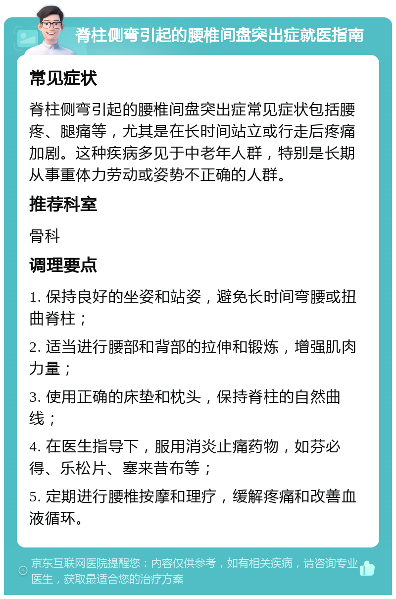 脊柱侧弯引起的腰椎间盘突出症就医指南 常见症状 脊柱侧弯引起的腰椎间盘突出症常见症状包括腰疼、腿痛等，尤其是在长时间站立或行走后疼痛加剧。这种疾病多见于中老年人群，特别是长期从事重体力劳动或姿势不正确的人群。 推荐科室 骨科 调理要点 1. 保持良好的坐姿和站姿，避免长时间弯腰或扭曲脊柱； 2. 适当进行腰部和背部的拉伸和锻炼，增强肌肉力量； 3. 使用正确的床垫和枕头，保持脊柱的自然曲线； 4. 在医生指导下，服用消炎止痛药物，如芬必得、乐松片、塞来昔布等； 5. 定期进行腰椎按摩和理疗，缓解疼痛和改善血液循环。