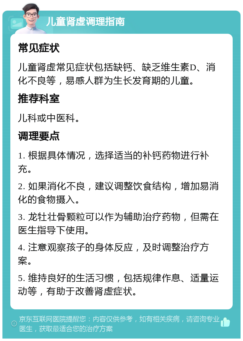 儿童肾虚调理指南 常见症状 儿童肾虚常见症状包括缺钙、缺乏维生素D、消化不良等，易感人群为生长发育期的儿童。 推荐科室 儿科或中医科。 调理要点 1. 根据具体情况，选择适当的补钙药物进行补充。 2. 如果消化不良，建议调整饮食结构，增加易消化的食物摄入。 3. 龙牡壮骨颗粒可以作为辅助治疗药物，但需在医生指导下使用。 4. 注意观察孩子的身体反应，及时调整治疗方案。 5. 维持良好的生活习惯，包括规律作息、适量运动等，有助于改善肾虚症状。