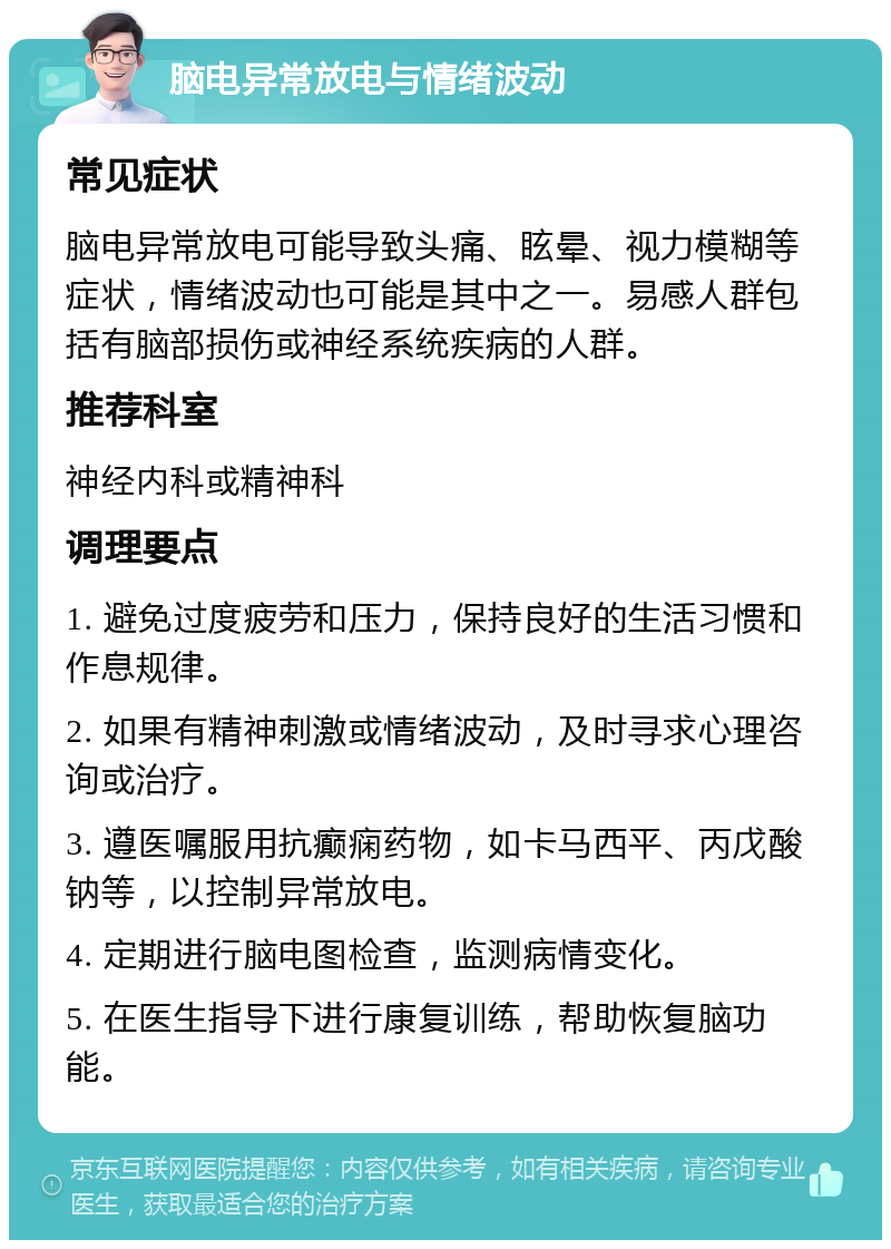 脑电异常放电与情绪波动 常见症状 脑电异常放电可能导致头痛、眩晕、视力模糊等症状，情绪波动也可能是其中之一。易感人群包括有脑部损伤或神经系统疾病的人群。 推荐科室 神经内科或精神科 调理要点 1. 避免过度疲劳和压力，保持良好的生活习惯和作息规律。 2. 如果有精神刺激或情绪波动，及时寻求心理咨询或治疗。 3. 遵医嘱服用抗癫痫药物，如卡马西平、丙戊酸钠等，以控制异常放电。 4. 定期进行脑电图检查，监测病情变化。 5. 在医生指导下进行康复训练，帮助恢复脑功能。