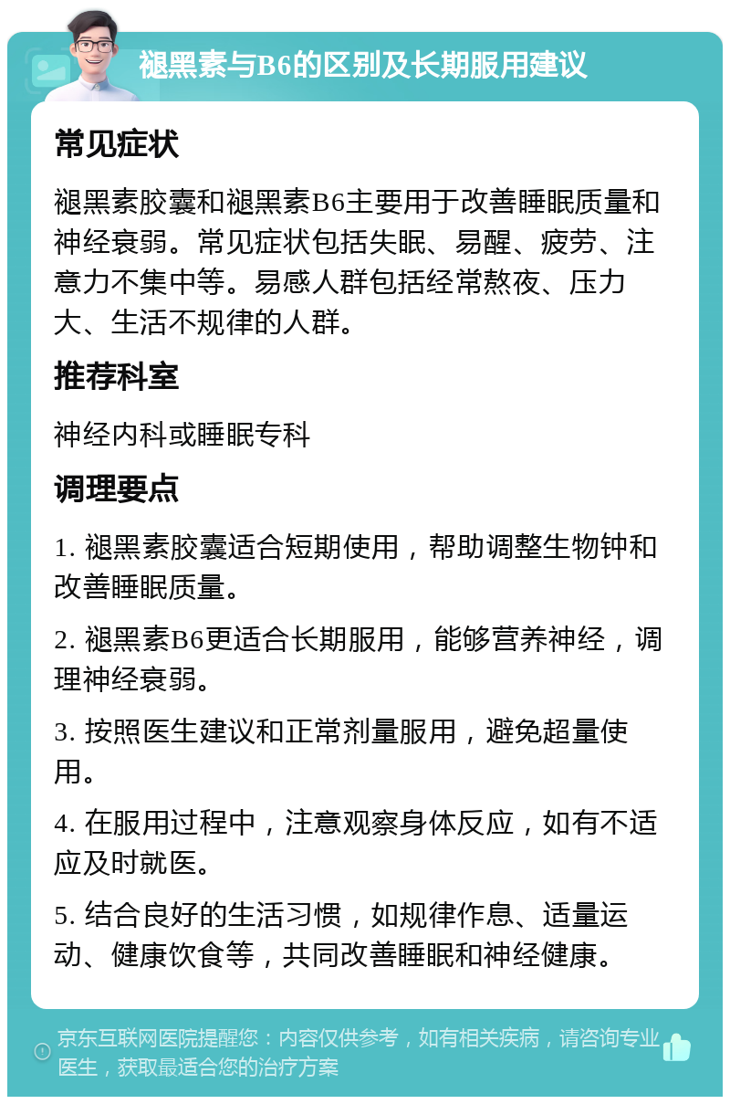 褪黑素与B6的区别及长期服用建议 常见症状 褪黑素胶囊和褪黑素B6主要用于改善睡眠质量和神经衰弱。常见症状包括失眠、易醒、疲劳、注意力不集中等。易感人群包括经常熬夜、压力大、生活不规律的人群。 推荐科室 神经内科或睡眠专科 调理要点 1. 褪黑素胶囊适合短期使用，帮助调整生物钟和改善睡眠质量。 2. 褪黑素B6更适合长期服用，能够营养神经，调理神经衰弱。 3. 按照医生建议和正常剂量服用，避免超量使用。 4. 在服用过程中，注意观察身体反应，如有不适应及时就医。 5. 结合良好的生活习惯，如规律作息、适量运动、健康饮食等，共同改善睡眠和神经健康。