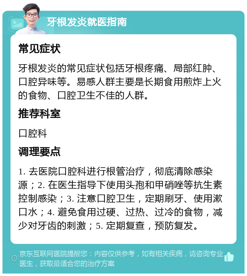 牙根发炎就医指南 常见症状 牙根发炎的常见症状包括牙根疼痛、局部红肿、口腔异味等。易感人群主要是长期食用煎炸上火的食物、口腔卫生不佳的人群。 推荐科室 口腔科 调理要点 1. 去医院口腔科进行根管治疗，彻底清除感染源；2. 在医生指导下使用头孢和甲硝唑等抗生素控制感染；3. 注意口腔卫生，定期刷牙、使用漱口水；4. 避免食用过硬、过热、过冷的食物，减少对牙齿的刺激；5. 定期复查，预防复发。