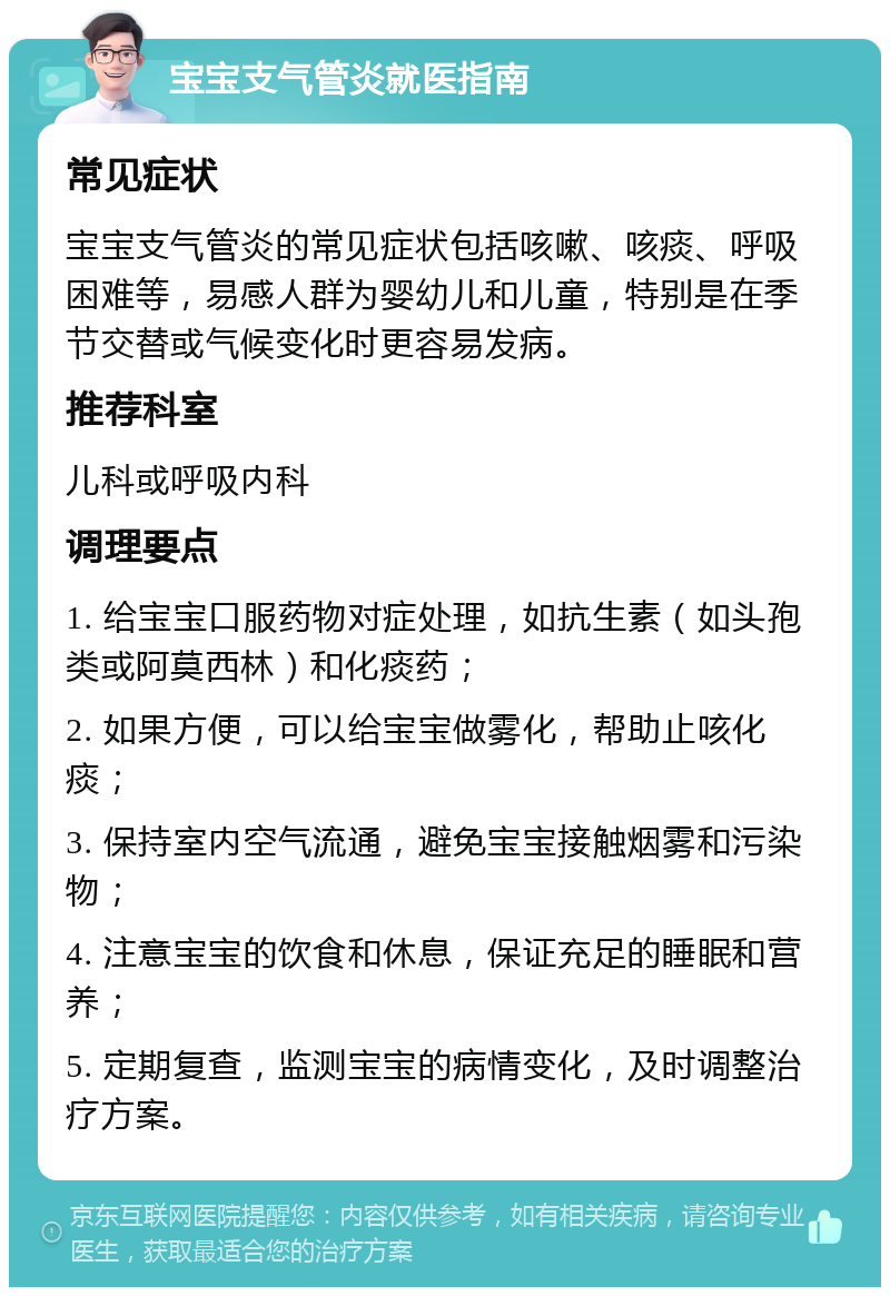 宝宝支气管炎就医指南 常见症状 宝宝支气管炎的常见症状包括咳嗽、咳痰、呼吸困难等，易感人群为婴幼儿和儿童，特别是在季节交替或气候变化时更容易发病。 推荐科室 儿科或呼吸内科 调理要点 1. 给宝宝口服药物对症处理，如抗生素（如头孢类或阿莫西林）和化痰药； 2. 如果方便，可以给宝宝做雾化，帮助止咳化痰； 3. 保持室内空气流通，避免宝宝接触烟雾和污染物； 4. 注意宝宝的饮食和休息，保证充足的睡眠和营养； 5. 定期复查，监测宝宝的病情变化，及时调整治疗方案。