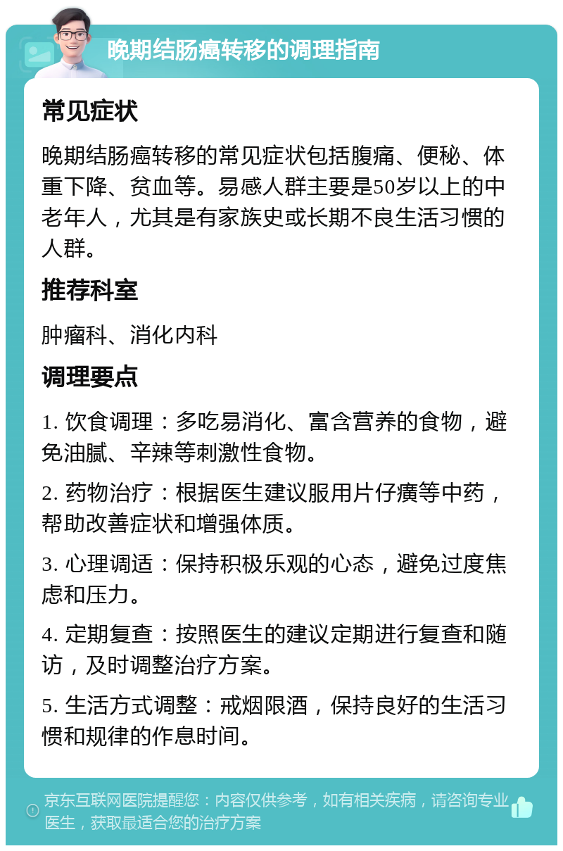 晚期结肠癌转移的调理指南 常见症状 晚期结肠癌转移的常见症状包括腹痛、便秘、体重下降、贫血等。易感人群主要是50岁以上的中老年人，尤其是有家族史或长期不良生活习惯的人群。 推荐科室 肿瘤科、消化内科 调理要点 1. 饮食调理：多吃易消化、富含营养的食物，避免油腻、辛辣等刺激性食物。 2. 药物治疗：根据医生建议服用片仔癀等中药，帮助改善症状和增强体质。 3. 心理调适：保持积极乐观的心态，避免过度焦虑和压力。 4. 定期复查：按照医生的建议定期进行复查和随访，及时调整治疗方案。 5. 生活方式调整：戒烟限酒，保持良好的生活习惯和规律的作息时间。