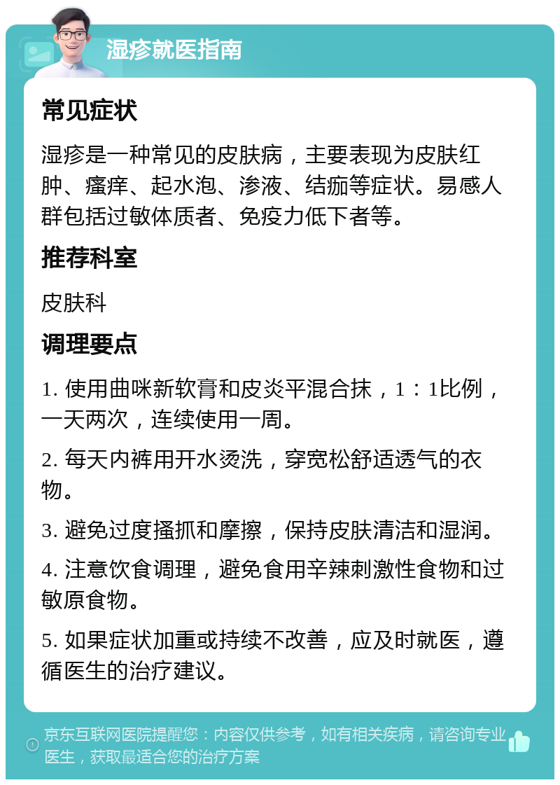 湿疹就医指南 常见症状 湿疹是一种常见的皮肤病，主要表现为皮肤红肿、瘙痒、起水泡、渗液、结痂等症状。易感人群包括过敏体质者、免疫力低下者等。 推荐科室 皮肤科 调理要点 1. 使用曲咪新软膏和皮炎平混合抹，1：1比例，一天两次，连续使用一周。 2. 每天内裤用开水烫洗，穿宽松舒适透气的衣物。 3. 避免过度搔抓和摩擦，保持皮肤清洁和湿润。 4. 注意饮食调理，避免食用辛辣刺激性食物和过敏原食物。 5. 如果症状加重或持续不改善，应及时就医，遵循医生的治疗建议。