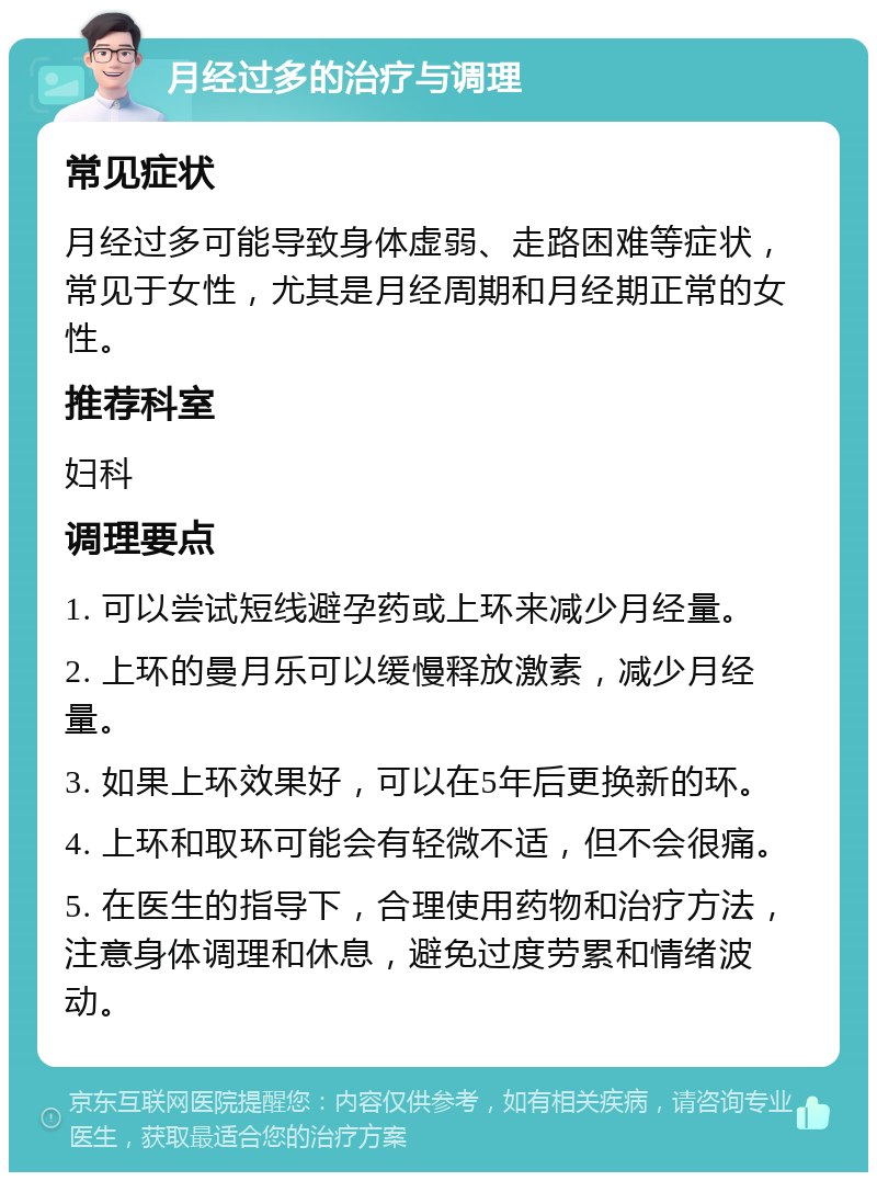 月经过多的治疗与调理 常见症状 月经过多可能导致身体虚弱、走路困难等症状，常见于女性，尤其是月经周期和月经期正常的女性。 推荐科室 妇科 调理要点 1. 可以尝试短线避孕药或上环来减少月经量。 2. 上环的曼月乐可以缓慢释放激素，减少月经量。 3. 如果上环效果好，可以在5年后更换新的环。 4. 上环和取环可能会有轻微不适，但不会很痛。 5. 在医生的指导下，合理使用药物和治疗方法，注意身体调理和休息，避免过度劳累和情绪波动。