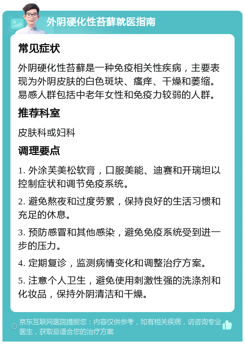 外阴硬化性苔藓就医指南 常见症状 外阴硬化性苔藓是一种免疫相关性疾病，主要表现为外阴皮肤的白色斑块、瘙痒、干燥和萎缩。易感人群包括中老年女性和免疫力较弱的人群。 推荐科室 皮肤科或妇科 调理要点 1. 外涂芙美松软膏，口服美能、迪赛和开瑞坦以控制症状和调节免疫系统。 2. 避免熬夜和过度劳累，保持良好的生活习惯和充足的休息。 3. 预防感冒和其他感染，避免免疫系统受到进一步的压力。 4. 定期复诊，监测病情变化和调整治疗方案。 5. 注意个人卫生，避免使用刺激性强的洗涤剂和化妆品，保持外阴清洁和干燥。