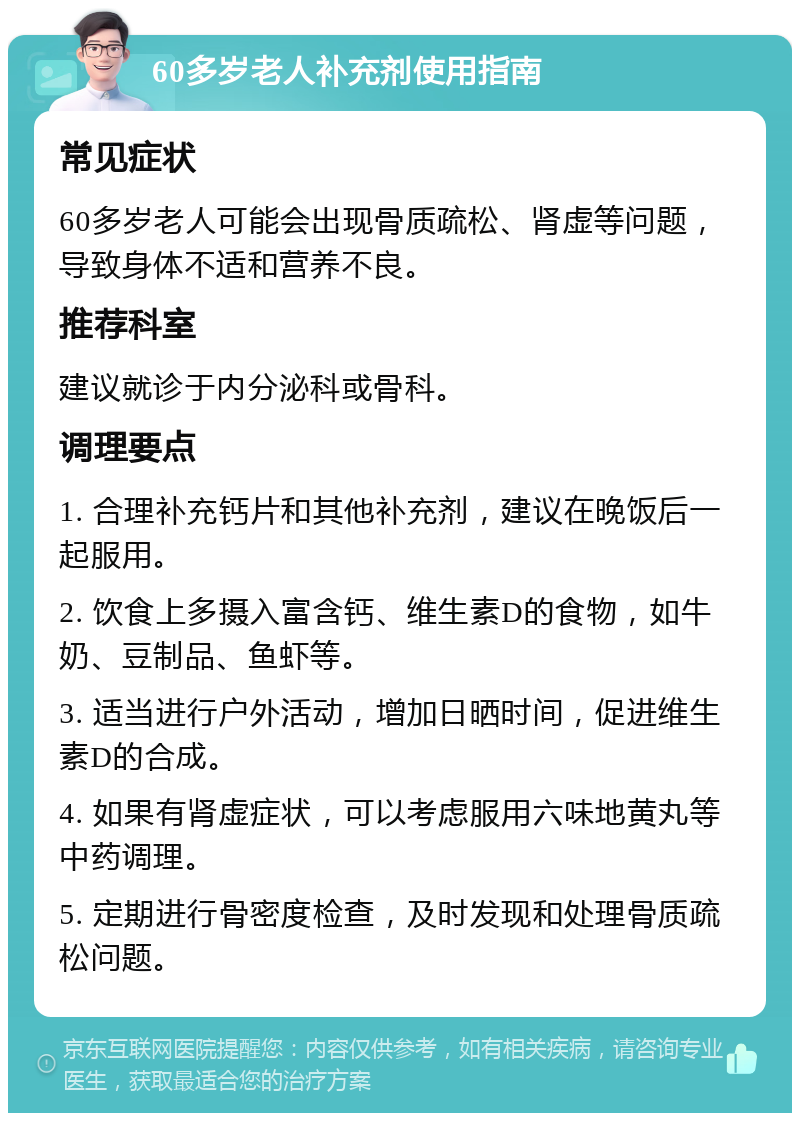 60多岁老人补充剂使用指南 常见症状 60多岁老人可能会出现骨质疏松、肾虚等问题，导致身体不适和营养不良。 推荐科室 建议就诊于内分泌科或骨科。 调理要点 1. 合理补充钙片和其他补充剂，建议在晚饭后一起服用。 2. 饮食上多摄入富含钙、维生素D的食物，如牛奶、豆制品、鱼虾等。 3. 适当进行户外活动，增加日晒时间，促进维生素D的合成。 4. 如果有肾虚症状，可以考虑服用六味地黄丸等中药调理。 5. 定期进行骨密度检查，及时发现和处理骨质疏松问题。