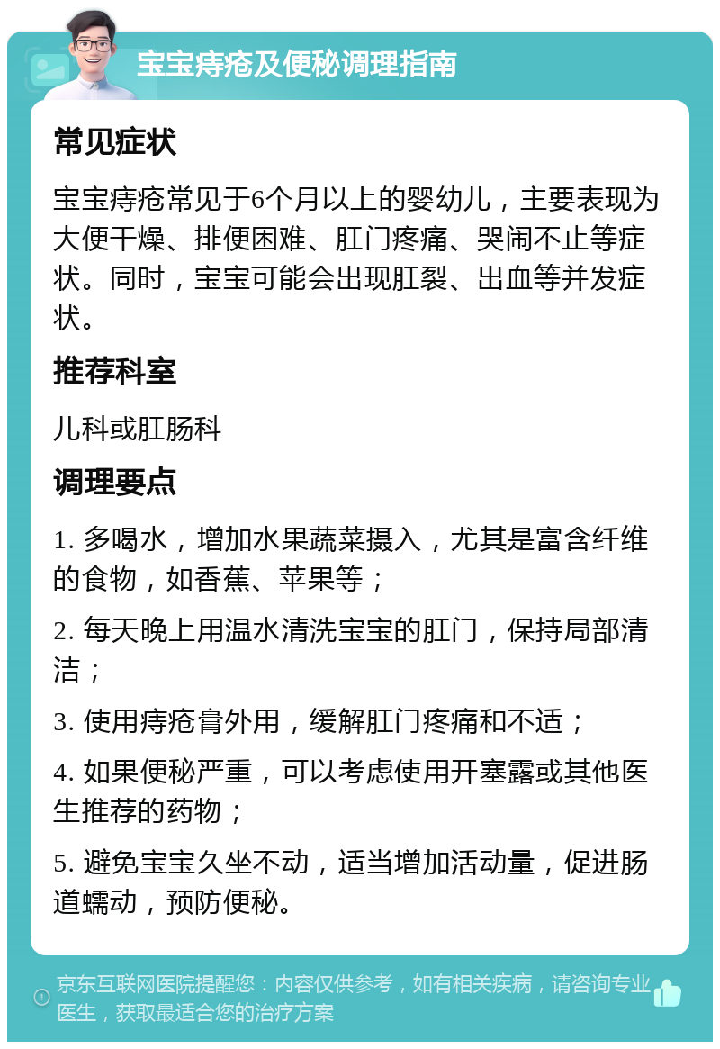 宝宝痔疮及便秘调理指南 常见症状 宝宝痔疮常见于6个月以上的婴幼儿，主要表现为大便干燥、排便困难、肛门疼痛、哭闹不止等症状。同时，宝宝可能会出现肛裂、出血等并发症状。 推荐科室 儿科或肛肠科 调理要点 1. 多喝水，增加水果蔬菜摄入，尤其是富含纤维的食物，如香蕉、苹果等； 2. 每天晚上用温水清洗宝宝的肛门，保持局部清洁； 3. 使用痔疮膏外用，缓解肛门疼痛和不适； 4. 如果便秘严重，可以考虑使用开塞露或其他医生推荐的药物； 5. 避免宝宝久坐不动，适当增加活动量，促进肠道蠕动，预防便秘。