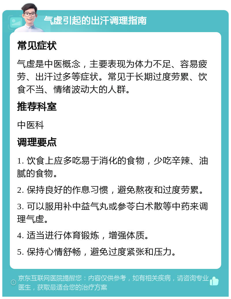 气虚引起的出汗调理指南 常见症状 气虚是中医概念，主要表现为体力不足、容易疲劳、出汗过多等症状。常见于长期过度劳累、饮食不当、情绪波动大的人群。 推荐科室 中医科 调理要点 1. 饮食上应多吃易于消化的食物，少吃辛辣、油腻的食物。 2. 保持良好的作息习惯，避免熬夜和过度劳累。 3. 可以服用补中益气丸或参苓白术散等中药来调理气虚。 4. 适当进行体育锻炼，增强体质。 5. 保持心情舒畅，避免过度紧张和压力。