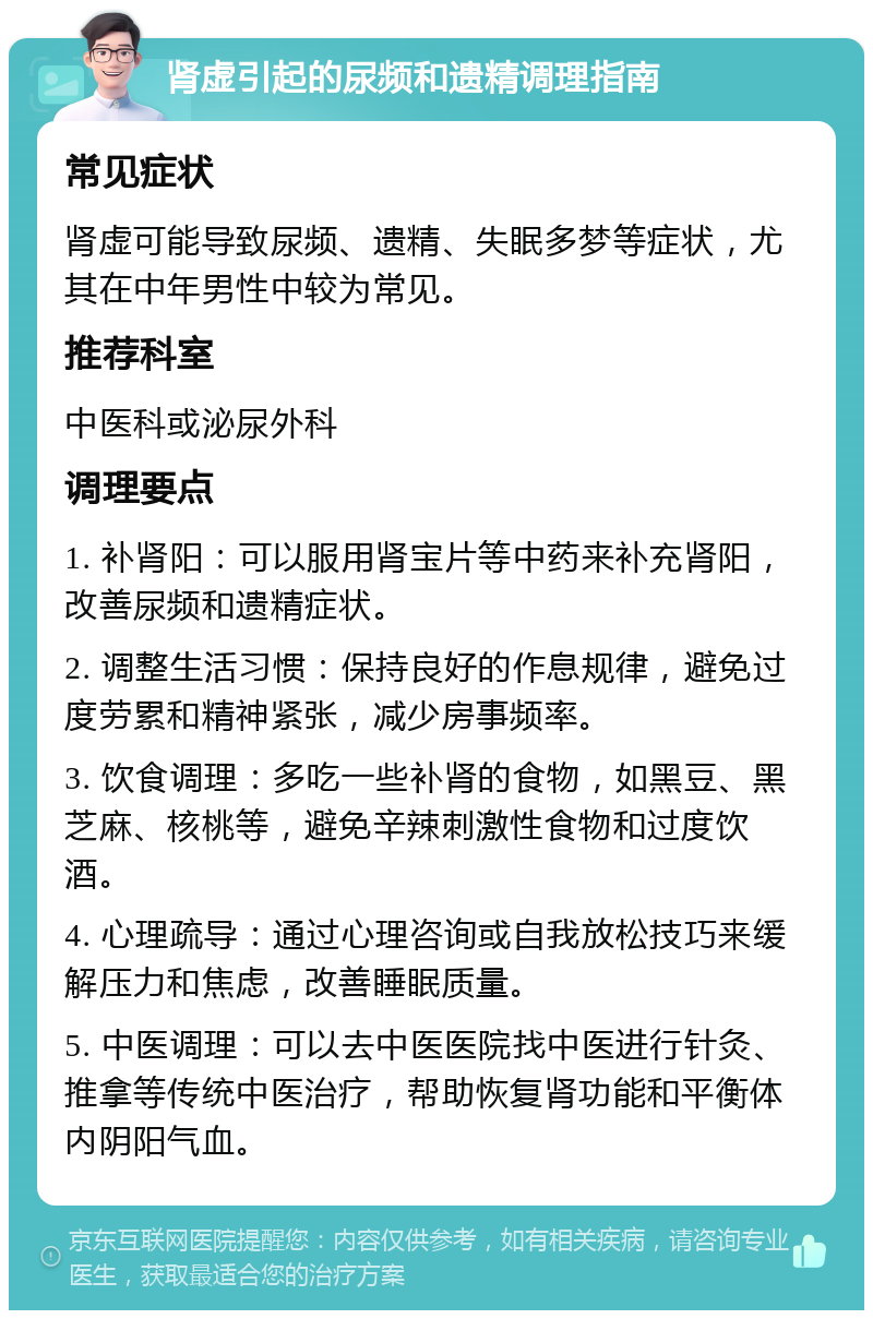 肾虚引起的尿频和遗精调理指南 常见症状 肾虚可能导致尿频、遗精、失眠多梦等症状，尤其在中年男性中较为常见。 推荐科室 中医科或泌尿外科 调理要点 1. 补肾阳：可以服用肾宝片等中药来补充肾阳，改善尿频和遗精症状。 2. 调整生活习惯：保持良好的作息规律，避免过度劳累和精神紧张，减少房事频率。 3. 饮食调理：多吃一些补肾的食物，如黑豆、黑芝麻、核桃等，避免辛辣刺激性食物和过度饮酒。 4. 心理疏导：通过心理咨询或自我放松技巧来缓解压力和焦虑，改善睡眠质量。 5. 中医调理：可以去中医医院找中医进行针灸、推拿等传统中医治疗，帮助恢复肾功能和平衡体内阴阳气血。