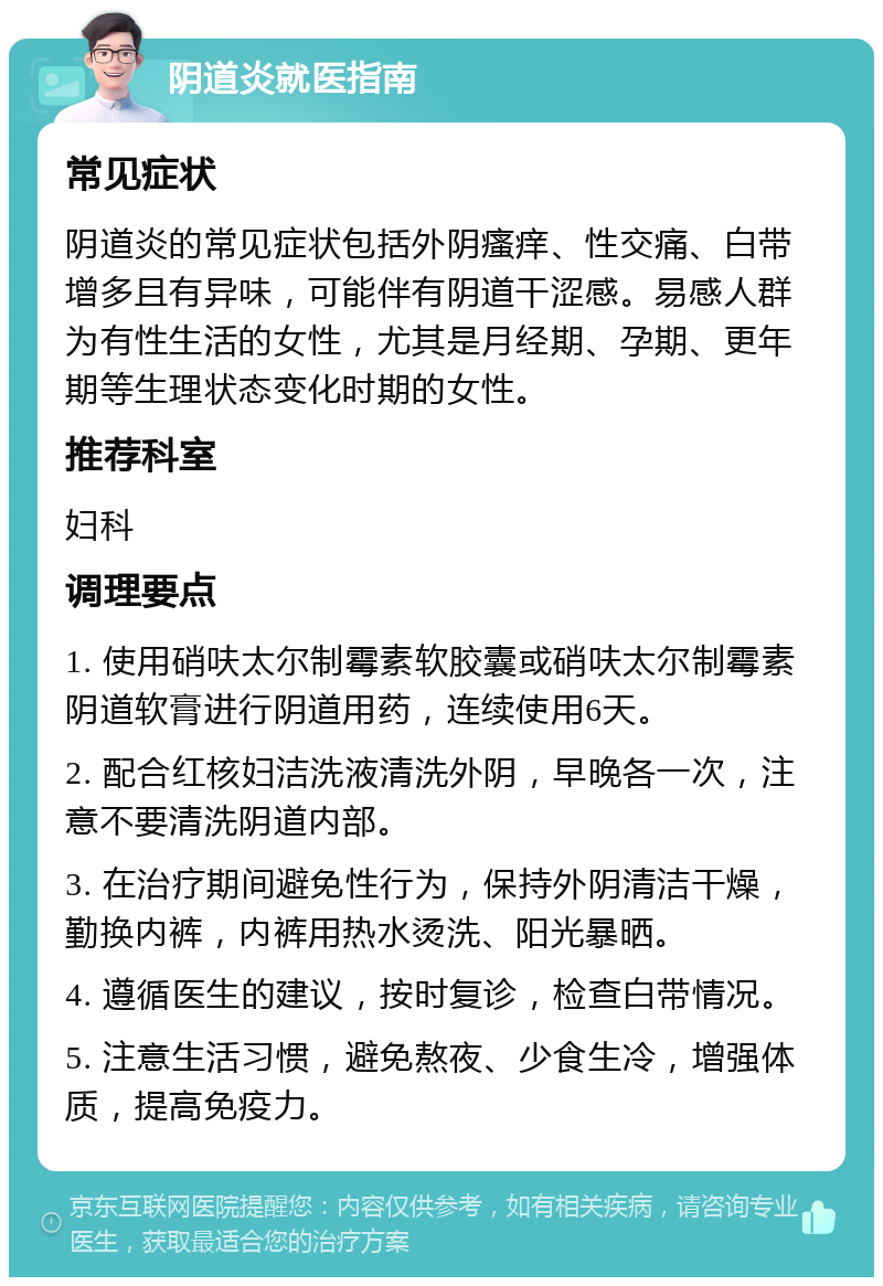 阴道炎就医指南 常见症状 阴道炎的常见症状包括外阴瘙痒、性交痛、白带增多且有异味，可能伴有阴道干涩感。易感人群为有性生活的女性，尤其是月经期、孕期、更年期等生理状态变化时期的女性。 推荐科室 妇科 调理要点 1. 使用硝呋太尔制霉素软胶囊或硝呋太尔制霉素阴道软膏进行阴道用药，连续使用6天。 2. 配合红核妇洁洗液清洗外阴，早晚各一次，注意不要清洗阴道内部。 3. 在治疗期间避免性行为，保持外阴清洁干燥，勤换内裤，内裤用热水烫洗、阳光暴晒。 4. 遵循医生的建议，按时复诊，检查白带情况。 5. 注意生活习惯，避免熬夜、少食生冷，增强体质，提高免疫力。