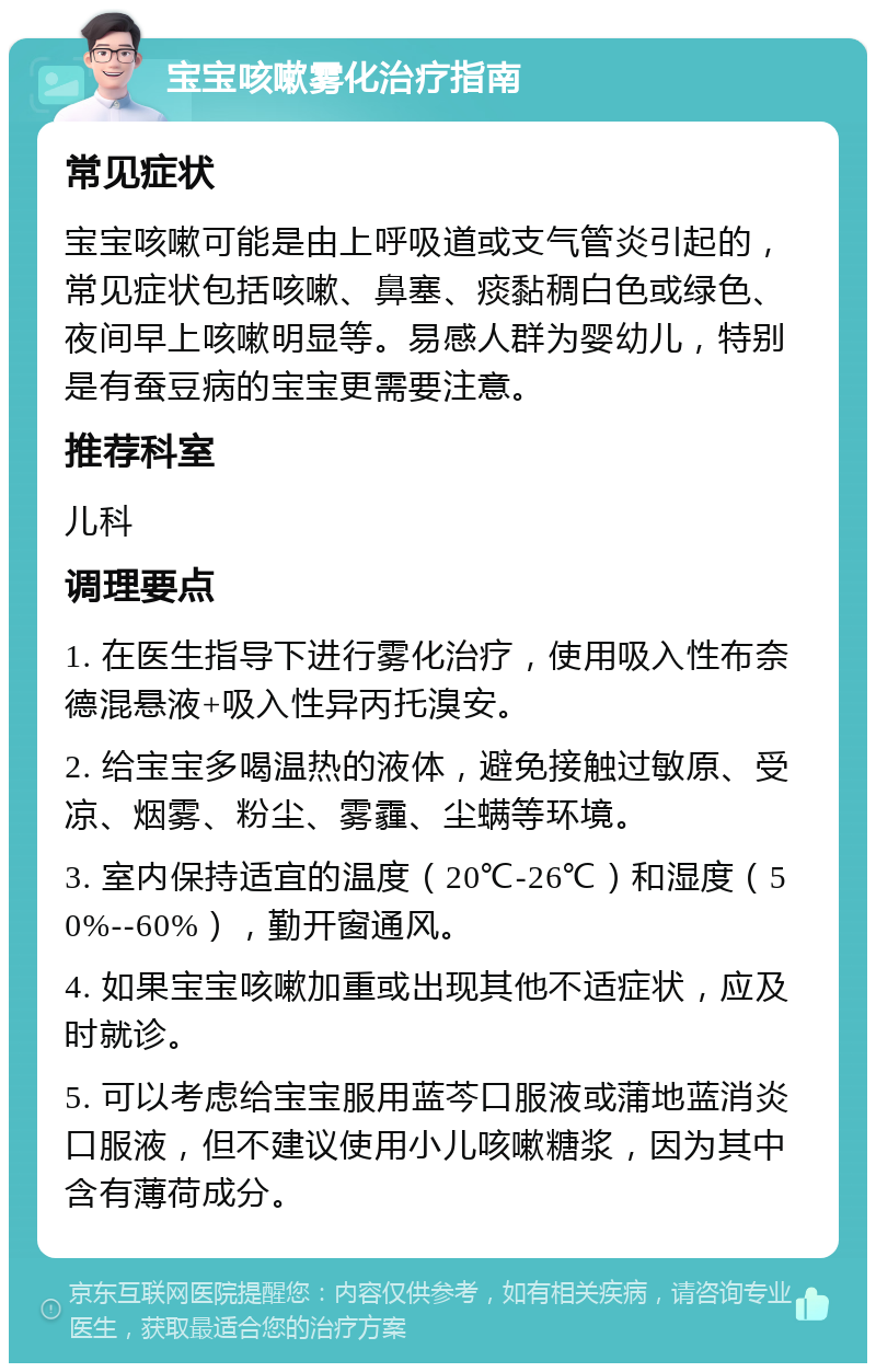 宝宝咳嗽雾化治疗指南 常见症状 宝宝咳嗽可能是由上呼吸道或支气管炎引起的，常见症状包括咳嗽、鼻塞、痰黏稠白色或绿色、夜间早上咳嗽明显等。易感人群为婴幼儿，特别是有蚕豆病的宝宝更需要注意。 推荐科室 儿科 调理要点 1. 在医生指导下进行雾化治疗，使用吸入性布奈德混悬液+吸入性异丙托溴安。 2. 给宝宝多喝温热的液体，避免接触过敏原、受凉、烟雾、粉尘、雾霾、尘螨等环境。 3. 室内保持适宜的温度（20℃-26℃）和湿度（50%--60%），勤开窗通风。 4. 如果宝宝咳嗽加重或出现其他不适症状，应及时就诊。 5. 可以考虑给宝宝服用蓝芩口服液或蒲地蓝消炎口服液，但不建议使用小儿咳嗽糖浆，因为其中含有薄荷成分。