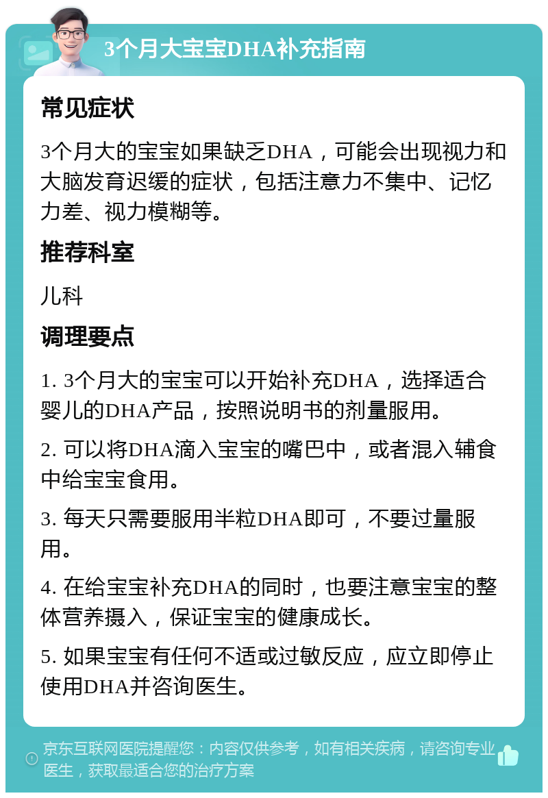 3个月大宝宝DHA补充指南 常见症状 3个月大的宝宝如果缺乏DHA，可能会出现视力和大脑发育迟缓的症状，包括注意力不集中、记忆力差、视力模糊等。 推荐科室 儿科 调理要点 1. 3个月大的宝宝可以开始补充DHA，选择适合婴儿的DHA产品，按照说明书的剂量服用。 2. 可以将DHA滴入宝宝的嘴巴中，或者混入辅食中给宝宝食用。 3. 每天只需要服用半粒DHA即可，不要过量服用。 4. 在给宝宝补充DHA的同时，也要注意宝宝的整体营养摄入，保证宝宝的健康成长。 5. 如果宝宝有任何不适或过敏反应，应立即停止使用DHA并咨询医生。