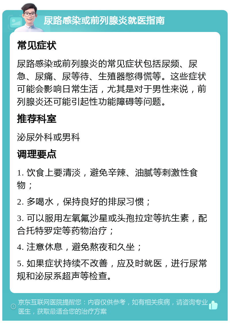 尿路感染或前列腺炎就医指南 常见症状 尿路感染或前列腺炎的常见症状包括尿频、尿急、尿痛、尿等待、生殖器憋得慌等。这些症状可能会影响日常生活，尤其是对于男性来说，前列腺炎还可能引起性功能障碍等问题。 推荐科室 泌尿外科或男科 调理要点 1. 饮食上要清淡，避免辛辣、油腻等刺激性食物； 2. 多喝水，保持良好的排尿习惯； 3. 可以服用左氧氟沙星或头孢拉定等抗生素，配合托特罗定等药物治疗； 4. 注意休息，避免熬夜和久坐； 5. 如果症状持续不改善，应及时就医，进行尿常规和泌尿系超声等检查。