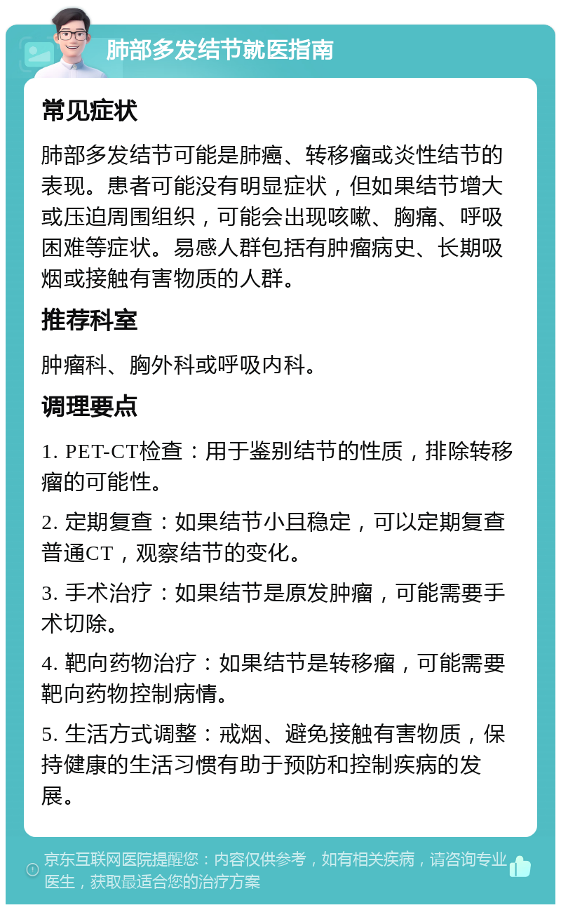 肺部多发结节就医指南 常见症状 肺部多发结节可能是肺癌、转移瘤或炎性结节的表现。患者可能没有明显症状，但如果结节增大或压迫周围组织，可能会出现咳嗽、胸痛、呼吸困难等症状。易感人群包括有肿瘤病史、长期吸烟或接触有害物质的人群。 推荐科室 肿瘤科、胸外科或呼吸内科。 调理要点 1. PET-CT检查：用于鉴别结节的性质，排除转移瘤的可能性。 2. 定期复查：如果结节小且稳定，可以定期复查普通CT，观察结节的变化。 3. 手术治疗：如果结节是原发肿瘤，可能需要手术切除。 4. 靶向药物治疗：如果结节是转移瘤，可能需要靶向药物控制病情。 5. 生活方式调整：戒烟、避免接触有害物质，保持健康的生活习惯有助于预防和控制疾病的发展。