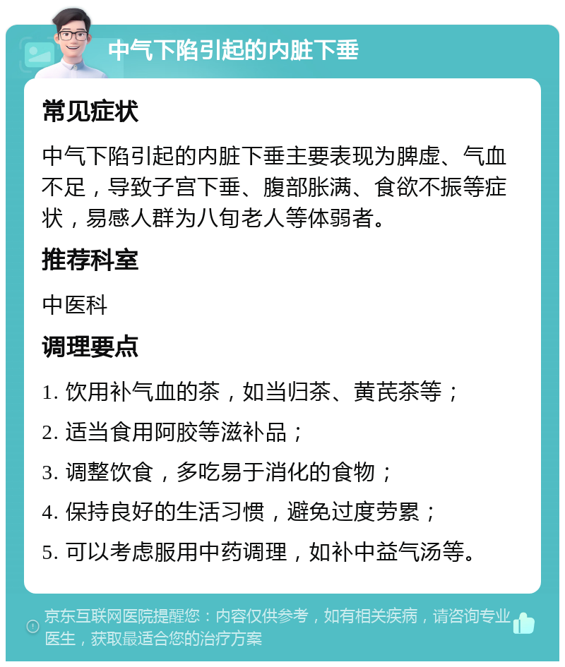 中气下陷引起的内脏下垂 常见症状 中气下陷引起的内脏下垂主要表现为脾虚、气血不足，导致子宫下垂、腹部胀满、食欲不振等症状，易感人群为八旬老人等体弱者。 推荐科室 中医科 调理要点 1. 饮用补气血的茶，如当归茶、黄芪茶等； 2. 适当食用阿胶等滋补品； 3. 调整饮食，多吃易于消化的食物； 4. 保持良好的生活习惯，避免过度劳累； 5. 可以考虑服用中药调理，如补中益气汤等。