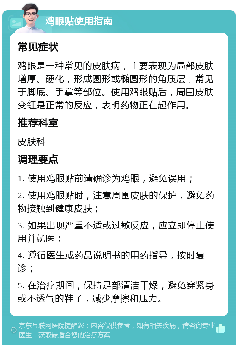 鸡眼贴使用指南 常见症状 鸡眼是一种常见的皮肤病，主要表现为局部皮肤增厚、硬化，形成圆形或椭圆形的角质层，常见于脚底、手掌等部位。使用鸡眼贴后，周围皮肤变红是正常的反应，表明药物正在起作用。 推荐科室 皮肤科 调理要点 1. 使用鸡眼贴前请确诊为鸡眼，避免误用； 2. 使用鸡眼贴时，注意周围皮肤的保护，避免药物接触到健康皮肤； 3. 如果出现严重不适或过敏反应，应立即停止使用并就医； 4. 遵循医生或药品说明书的用药指导，按时复诊； 5. 在治疗期间，保持足部清洁干燥，避免穿紧身或不透气的鞋子，减少摩擦和压力。