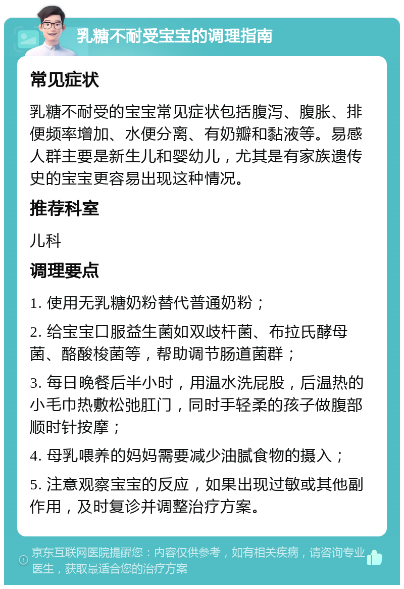 乳糖不耐受宝宝的调理指南 常见症状 乳糖不耐受的宝宝常见症状包括腹泻、腹胀、排便频率增加、水便分离、有奶瓣和黏液等。易感人群主要是新生儿和婴幼儿，尤其是有家族遗传史的宝宝更容易出现这种情况。 推荐科室 儿科 调理要点 1. 使用无乳糖奶粉替代普通奶粉； 2. 给宝宝口服益生菌如双歧杆菌、布拉氏酵母菌、酪酸梭菌等，帮助调节肠道菌群； 3. 每日晚餐后半小时，用温水洗屁股，后温热的小毛巾热敷松弛肛门，同时手轻柔的孩子做腹部顺时针按摩； 4. 母乳喂养的妈妈需要减少油腻食物的摄入； 5. 注意观察宝宝的反应，如果出现过敏或其他副作用，及时复诊并调整治疗方案。