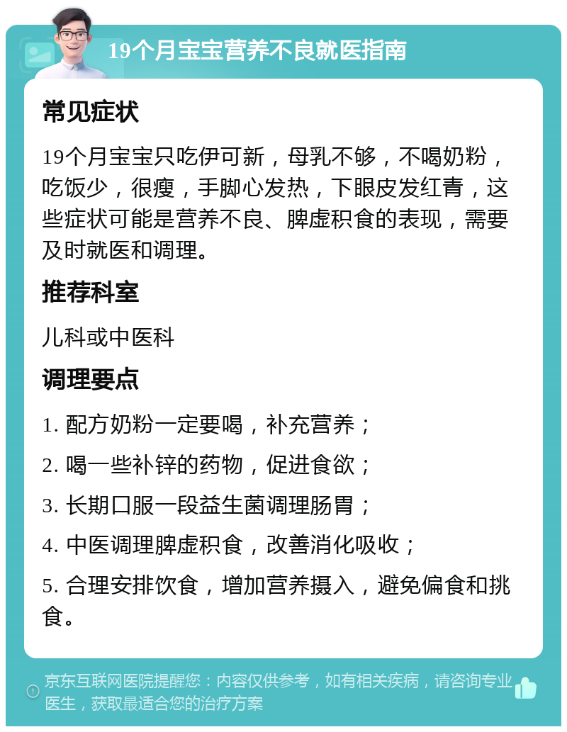 19个月宝宝营养不良就医指南 常见症状 19个月宝宝只吃伊可新，母乳不够，不喝奶粉，吃饭少，很瘦，手脚心发热，下眼皮发红青，这些症状可能是营养不良、脾虚积食的表现，需要及时就医和调理。 推荐科室 儿科或中医科 调理要点 1. 配方奶粉一定要喝，补充营养； 2. 喝一些补锌的药物，促进食欲； 3. 长期口服一段益生菌调理肠胃； 4. 中医调理脾虚积食，改善消化吸收； 5. 合理安排饮食，增加营养摄入，避免偏食和挑食。