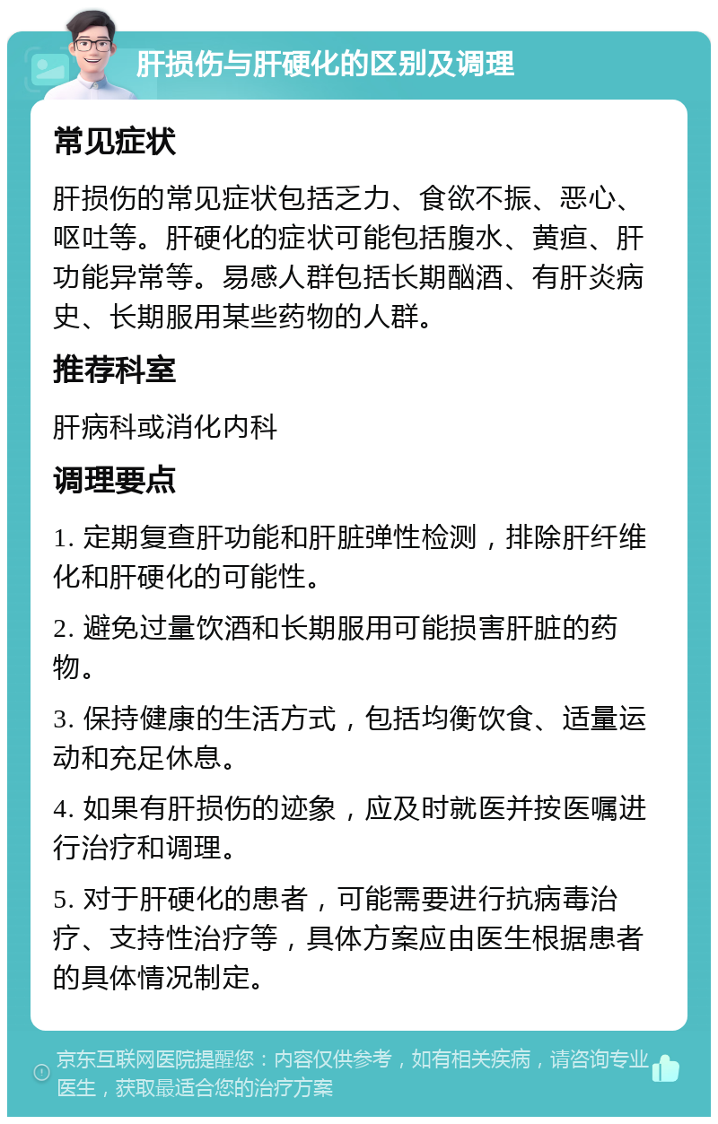 肝损伤与肝硬化的区别及调理 常见症状 肝损伤的常见症状包括乏力、食欲不振、恶心、呕吐等。肝硬化的症状可能包括腹水、黄疸、肝功能异常等。易感人群包括长期酗酒、有肝炎病史、长期服用某些药物的人群。 推荐科室 肝病科或消化内科 调理要点 1. 定期复查肝功能和肝脏弹性检测，排除肝纤维化和肝硬化的可能性。 2. 避免过量饮酒和长期服用可能损害肝脏的药物。 3. 保持健康的生活方式，包括均衡饮食、适量运动和充足休息。 4. 如果有肝损伤的迹象，应及时就医并按医嘱进行治疗和调理。 5. 对于肝硬化的患者，可能需要进行抗病毒治疗、支持性治疗等，具体方案应由医生根据患者的具体情况制定。