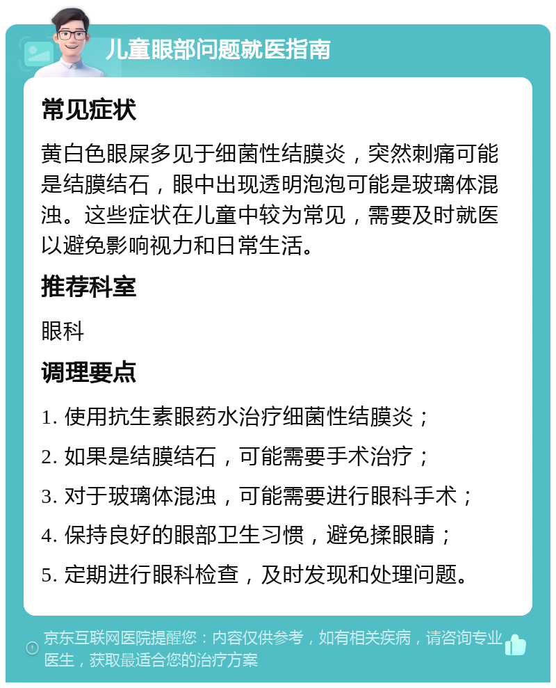 儿童眼部问题就医指南 常见症状 黄白色眼屎多见于细菌性结膜炎，突然刺痛可能是结膜结石，眼中出现透明泡泡可能是玻璃体混浊。这些症状在儿童中较为常见，需要及时就医以避免影响视力和日常生活。 推荐科室 眼科 调理要点 1. 使用抗生素眼药水治疗细菌性结膜炎； 2. 如果是结膜结石，可能需要手术治疗； 3. 对于玻璃体混浊，可能需要进行眼科手术； 4. 保持良好的眼部卫生习惯，避免揉眼睛； 5. 定期进行眼科检查，及时发现和处理问题。